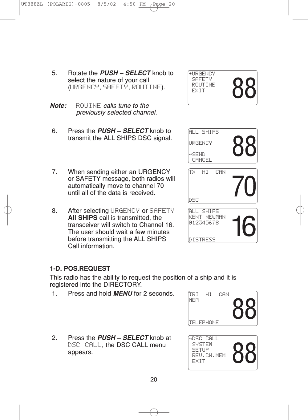 201-D. POS.REQUESTThis radio has the ability to request the position of a ship and it isregistered into the DIRECTORY.1. Press and hold MENU for 2 seconds.2. Press the PUSH – SELECT knob atDSC CALL, the DSC CALL menuappears.5. Rotate the PUSH – SELECT knob toselect the nature of your call(URGENCY, SAFETY, ROUTINE).Note: ROUINE calls tune to thepreviously selected channel.6. Press the PUSH – SELECT knob totransmit the ALL SHIPS DSC signal.7. When sending either an URGENCYor SAFETY message, both radios willautomatically move to channel 70until all of the data is received.8. After selecting URGENCY or SAFETYAll SHIPS call is transmitted, thetransceiver will switch to Channel 16.The user should wait a few minutesbefore transmitting the ALL SHIPSCall information. ALL SHIPSURGENCY SEND CANCELTX  HI  CANDSCALL SHIPSKENT NEWMAN012345678DISTRESSTRI  HI  CANMEMTELEPHONE DSC CALL SYSTEM SETUP REV.CH.MEM EXIT URGENCY SAFETY ROUTINE EXITUT888ZL (POLARIS)-0805  8/5/02  4:50 PM  Page 20