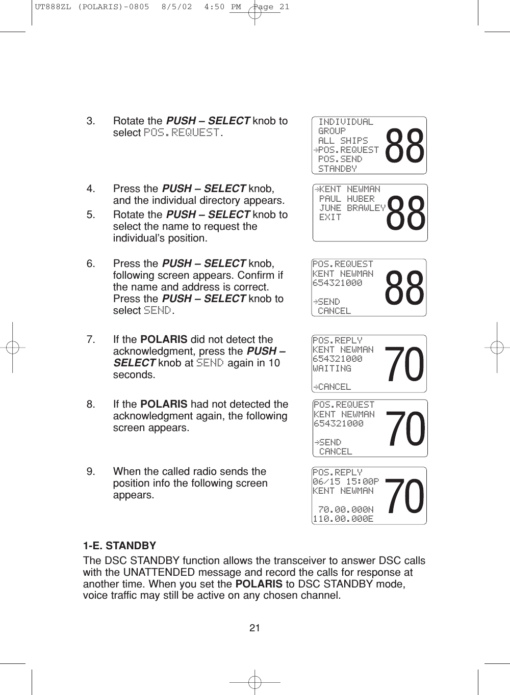 3. Rotate the PUSH – SELECT knob toselect POS.REQUEST.214. Press the PUSH – SELECT knob,and the individual directory appears.5. Rotate the PUSH – SELECT knob toselect the name to request theindividual’s position.6. Press the PUSH – SELECT knob,following screen appears. Confirm ifthe name and address is correct.Press the PUSH – SELECT knob toselect SEND.7. If the POLARIS did not detect theacknowledgment, press the PUSH –SELECT knob at SEND again in 10seconds.8. If the POLARIS had not detected theacknowledgment again, the followingscreen appears.9. When the called radio sends theposition info the following screenappears.POS.REQUESTKENT NEWMAN654321000 SEND CANCELPOS.REPLYKENT NEWMAN654321000WAITING CANCEL KENT NEWMAN PAUL HUBER JUNE BRAWLEY EXITPOS.REQUESTKENT NEWMAN654321000 SEND CANCEL INDIVIDUAL GROUP ALL SHIPS POS.REQUEST POS.SEND STANDBY1-E. STANDBYThe DSC STANDBY function allows the transceiver to answer DSC callswith the UNATTENDED message and record the calls for response atanother time. When you set the POLARIS to DSC STANDBY mode,voice traffic may still be active on any chosen channel.POS.REPLY06/15 15:00PKENT NEWMAN 70.00.000N110.00.000EUT888ZL (POLARIS)-0805  8/5/02  4:50 PM  Page 21