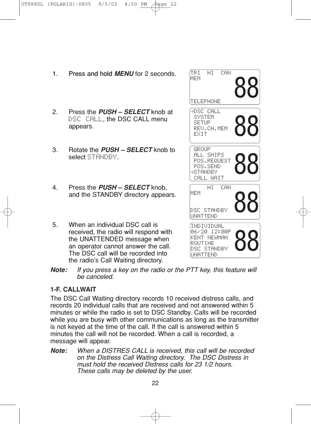 224. Press the PUSH – SELECT knob,and the STANDBY directory appears.5. When an individual DSC call isreceived, the radio will respond withthe UNATTENDED message whenan operator cannot answer the call.The DSC call will be recorded intothe radio’s Call Waiting directory. Note: If you press a key on the radio or the PTT key, this feature willbe canceled.1-F. CALLWAITThe DSC Call Waiting directory records 10 received distress calls, andrecords 20 individual calls that are received and not answered within 5minutes or while the radio is set to DSC Standby. Calls will be recordedwhile you are busy with other communications as long as the transmitteris not keyed at the time of the call. If the call is answered within 5minutes the call will not be recorded. When a call is recorded, amessage will appear.Note: When a DISTRES CALL is received, this call will be recordedon the Distress Call Waiting directory.  The DSC Distress inmust hold the received Distress calls for 23 1/2 hours.These calls may be deleted by the user.INDIVIDUAL06/20 12:00PKENT NEWMANROUTINEDSC STANDBYUNATTEND     HI  CANMEMDSC STANDBYUNATTEND2. Press the PUSH – SELECT knob atDSC CALL, the DSC CALL menuappears.3. Rotate the PUSH – SELECT knob toselect STANDBY. GROUP ALL SHIPS POS.REQUEST POS.SEND STANDBY CALL WAIT DSC CALL SYSTEM SETUP REV.CH.MEM EXITTRI  HI  CANMEMTELEPHONE1. Press and hold MENU for 2 seconds.UT888ZL (POLARIS)-0805  8/5/02  4:50 PM  Page 22