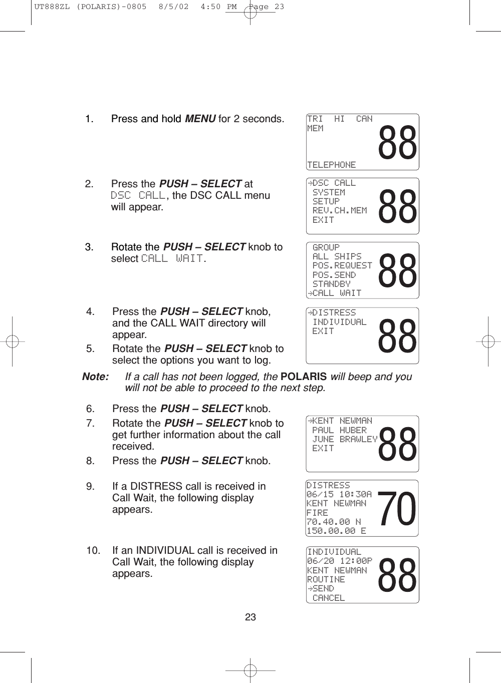 234. Press the PUSH – SELECT knob,and the CALL WAIT directory willappear.5. Rotate the PUSH – SELECT knob toselect the options you want to log.6. Press the PUSH – SELECT knob.7. Rotate the PUSH – SELECT knob toget further information about the callreceived.8. Press the PUSH – SELECT knob.9. If a DISTRESS call is received inCall Wait, the following displayappears.10. If an INDIVIDUAL call is received inCall Wait, the following displayappears.DISTRESS06/15 10:30AKENT NEWMANFIRE70.40.00 N150.00.00 EINDIVIDUAL06/20 12:00PKENT NEWMANROUTINE SEND CANCEL DISTRESS INDIVIDUAL EXIT KENT NEWMAN PAUL HUBER JUNE BRAWLEY EXIT3. Rotate the PUSH – SELECT knob toselect CALL WAIT. GROUP ALL SHIPS POS.REQUEST POS.SEND STANDBY CALL WAITNote: If a call has not been logged, the POLARIS will beep and youwill not be able to proceed to the next step.2. Press the PUSH – SELECT at DSC CALL, the DSC CALL menuwill appear. DSC CALL SYSTEM SETUP REV.CH.MEM EXITTRI  HI  CANMEMTELEPHONE1. Press and hold MENU for 2 seconds.UT888ZL (POLARIS)-0805  8/5/02  4:50 PM  Page 23