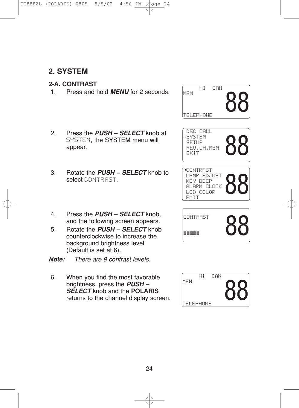 242. SYSTEM2-A. CONTRAST 1. Press and hold MENU for 2 seconds.2. Press the PUSH – SELECT knob atSYSTEM, the SYSTEM menu willappear.3. Rotate the PUSH – SELECT knob toselect CONTRAST.4. Press the PUSH – SELECT knob,and the following screen appears.5. Rotate the PUSH – SELECT knobcounterclockwise to increase thebackground brightness level.(Default is set at 6).Note: There are 9 contrast levels.6. When you find the most favorablebrightness, press the PUSH –SELECT knob and the POLARISreturns to the channel display screen. CONTRAST LAMP ADJUST KEY BEEP ALARM CLOCK LCD COLOR EXIT CONTRAST¡¡¡¡¡     HI  CANMEMTELEPHONE DSC CALL SYSTEM SETUP REV.CH.MEM EXIT     HI  CANMEMTELEPHONEUT888ZL (POLARIS)-0805  8/5/02  4:50 PM  Page 24