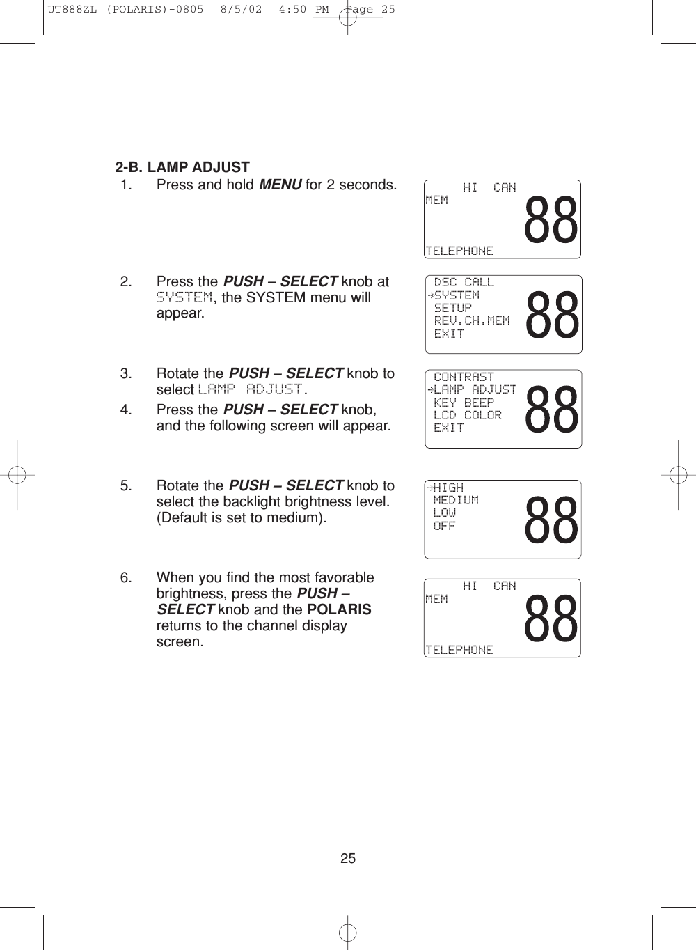 252-B. LAMP ADJUST1. Press and hold MENU for 2 seconds.2. Press the PUSH – SELECT knob atSYSTEM, the SYSTEM menu willappear.3. Rotate the PUSH – SELECT knob toselect LAMP ADJUST.4. Press the PUSH – SELECT knob,and the following screen will appear.5. Rotate the PUSH – SELECT knob toselect the backlight brightness level.(Default is set to medium).6. When you find the most favorablebrightness, press the PUSH –SELECT knob and the POLARISreturns to the channel displayscreen. HIGH MEDIUM LOW OFF     HI  CANMEMTELEPHONE     HI  CANMEMTELEPHONE CONTRAST LAMP ADJUST KEY BEEP LCD COLOR EXIT DSC CALL SYSTEM SETUP REV.CH.MEM EXITUT888ZL (POLARIS)-0805  8/5/02  4:50 PM  Page 25