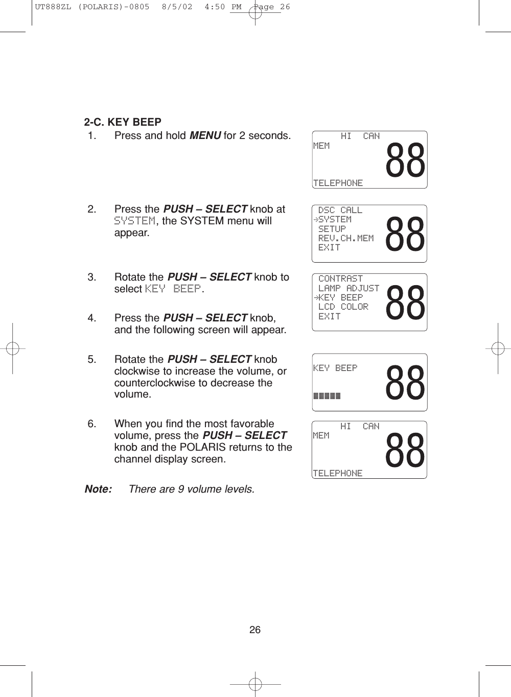 262-C. KEY BEEP1. Press and hold MENU for 2 seconds.2. Press the PUSH – SELECT knob atSYSTEM, the SYSTEM menu willappear.3. Rotate the PUSH – SELECT knob toselect KEY BEEP.4. Press the PUSH – SELECT knob,and the following screen will appear.5. Rotate the PUSH – SELECT knobclockwise to increase the volume, orcounterclockwise to decrease thevolume. 6. When you find the most favorablevolume, press the PUSH – SELECTknob and the POLARIS returns to thechannel display screen.Note: There are 9 volume levels.     HI  CANMEMTELEPHONE CONTRAST LAMP ADJUST KEY BEEP LCD COLOR EXIT KEY BEEP¡¡¡¡¡ DSC CALL SYSTEM SETUP REV.CH.MEM EXIT     HI  CANMEMTELEPHONEUT888ZL (POLARIS)-0805  8/5/02  4:50 PM  Page 26