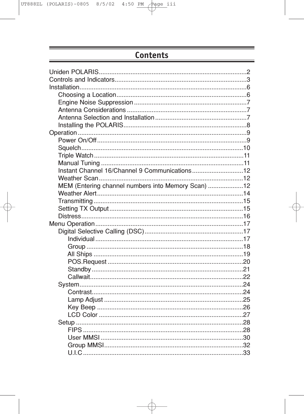 Uniden POLARIS....................................................................................2Controls and Indicators...........................................................................3Installation...............................................................................................6Choosing a Location..........................................................................6Engine Noise Suppression ................................................................7Antenna Considerations ....................................................................7Antenna Selection and Installation ....................................................7Installing the POLARIS......................................................................8Operation ................................................................................................9Power On/Off.....................................................................................9Squelch............................................................................................10Triple Watch .....................................................................................11Manual Tuning .................................................................................11Instant Channel 16/Channel 9 Communications.............................12Weather Scan..................................................................................12MEM (Entering channel numbers into Memory Scan) ....................12Weather Alert...................................................................................14Transmitting .....................................................................................15Setting TX Output ............................................................................15Distress............................................................................................16Menu Operation....................................................................................17Digital Selective Calling (DSC)........................................................17Individual ....................................................................................17Group .........................................................................................18All Ships .....................................................................................19POS.Request .............................................................................20Standby ......................................................................................21Callwait.......................................................................................22System.............................................................................................24Contrast......................................................................................24Lamp Adjust ...............................................................................25Key Beep ...................................................................................26LCD Color ..................................................................................27Setup ...............................................................................................28FIPS ...........................................................................................28User MMSI .................................................................................30Group MMSI...............................................................................32U.I.C ...........................................................................................33ContentsUT888ZL (POLARIS)-0805  8/5/02  4:50 PM  Page iii