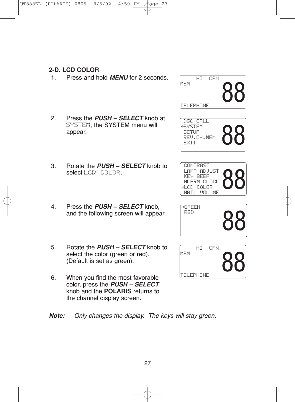 272-D. LCD COLOR1. Press and hold MENU for 2 seconds.2. Press the PUSH – SELECT knob atSYSTEM, the SYSTEM menu willappear.3. Rotate the PUSH – SELECT knob toselect LCD COLOR.4. Press the PUSH – SELECT knob,and the following screen will appear.5. Rotate the PUSH – SELECT knob toselect the color (green or red). (Default is set as green).6. When you find the most favorablecolor, press the PUSH – SELECTknob and the POLARIS returns tothe channel display screen.Note: Only changes the display.  The keys will stay green. CONTRAST LAMP ADJUST KEY BEEP ALARM CLOCK LCD COLOR HAIL VOLUME GREEN RED     HI  CANMEMTELEPHONE DSC CALL SYSTEM SETUP REV.CH.MEM EXIT     HI  CANMEMTELEPHONEUT888ZL (POLARIS)-0805  8/5/02  4:50 PM  Page 27