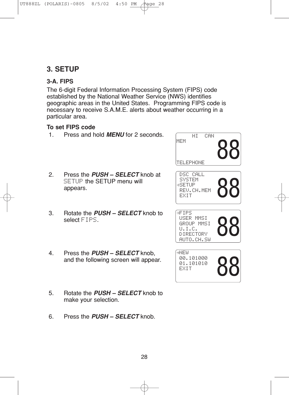 283. SETUP3-A. FIPSThe 6-digit Federal Information Processing System (FIPS) codeestablished by the National Weather Service (NWS) identifiesgeographic areas in the United States.  Programming FIPS code isnecessary to receive S.A.M.E. alerts about weather occurring in aparticular area.To set FIPS code1. Press and hold MENU for 2 seconds.2. Press the PUSH – SELECT knob atSETUP the SETUP menu willappears.3. Rotate the PUSH – SELECT knob toselect FIPS.4. Press the PUSH – SELECT knob,and the following screen will appear.5. Rotate the PUSH – SELECT knob tomake your selection.6. Press the PUSH – SELECT knob. NEW 00.101000 01.101010 EXIT FIPS USER MMSI GROUP MMSI U.I.C. DIRECTORY AUTO.CH.SW     HI  CANMEMTELEPHONE DSC CALL SYSTEM SETUP REV.CH.MEM EXITUT888ZL (POLARIS)-0805  8/5/02  4:50 PM  Page 28