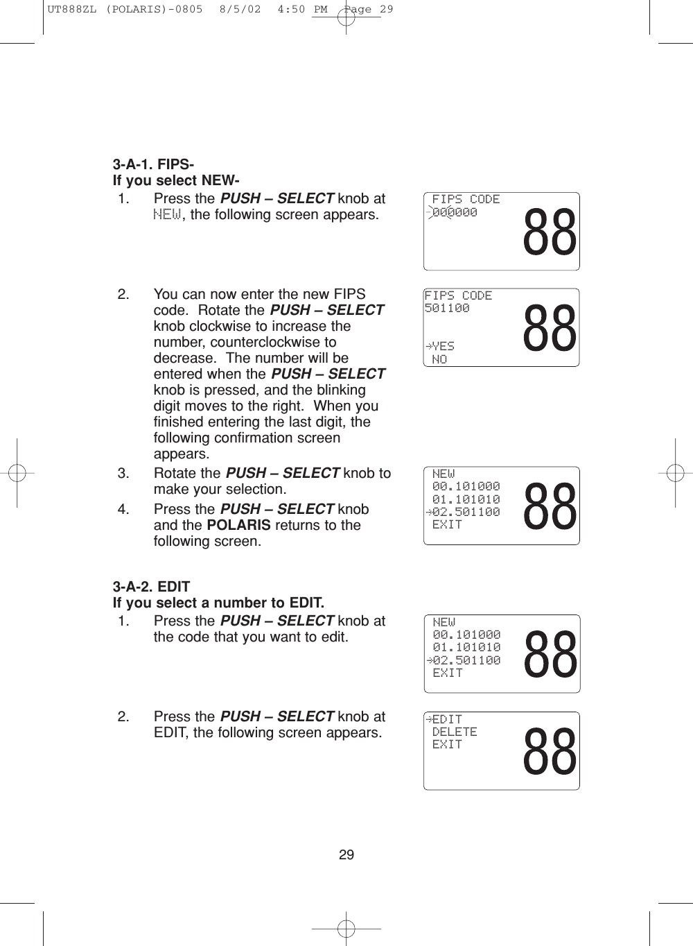 293-A-1. FIPS- If you select NEW-1. Press the PUSH – SELECT knob atNEW, the following screen appears. 2. You can now enter the new FIPScode.  Rotate the PUSH – SELECTknob clockwise to increase thenumber, counterclockwise todecrease.  The number will beentered when the PUSH – SELECTknob is pressed, and the blinkingdigit moves to the right.  When youfinished entering the last digit, thefollowing confirmation screenappears. 3. Rotate the PUSH – SELECT knob tomake your selection.4. Press the PUSH – SELECT knoband the POLARIS returns to thefollowing screen.3-A-2. EDITIf you select a number to EDIT.1. Press the PUSH – SELECT knob atthe code that you want to edit.2. Press the PUSH – SELECT knob atEDIT, the following screen appears. NEW 00.101000 01.101010 02.501100 EXIT FIPS CODE 000000FIPS CODE501100   YES NO NEW 00.101000 01.101010 02.501100 EXIT EDIT DELETE EXITUT888ZL (POLARIS)-0805  8/5/02  4:50 PM  Page 29