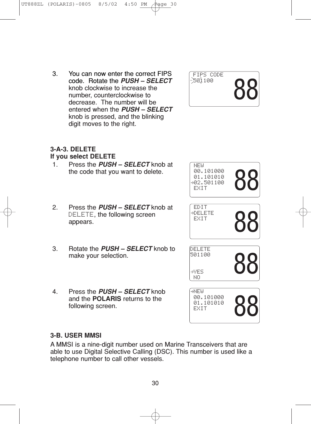 303-A-3. DELETEIf you select DELETE1. Press the PUSH – SELECT knob atthe code that you want to delete.2. Press the PUSH – SELECT knob atDELETE, the following screenappears.3. Rotate the PUSH – SELECT knob tomake your selection.4. Press the PUSH – SELECT knoband the POLARIS returns to thefollowing screen.3-B. USER MMSIA MMSI is a nine-digit number used on Marine Transceivers that areable to use Digital Selective Calling (DSC). This number is used like atelephone number to call other vessels.  NEW 00.101000 01.101010 EXITDELETE501100 YES NO EDIT DELETE EXIT3. You can now enter the correct FIPScode.  Rotate the PUSH – SELECTknob clockwise to increase thenumber, counterclockwise todecrease.  The number will beentered when the PUSH – SELECTknob is pressed, and the blinkingdigit moves to the right. FIPS CODE 501100 NEW 00.101000 01.101010 02.501100 EXITUT888ZL (POLARIS)-0805  8/5/02  4:50 PM  Page 30