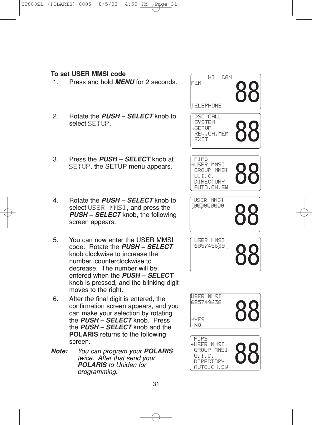 31To set USER MMSI code1. Press and hold MENU for 2 seconds.2. Rotate the PUSH – SELECT knob toselect SETUP.3. Press the PUSH – SELECT knob atSETUP, the SETUP menu appears.4. Rotate the PUSH – SELECT knob toselect USER MMSI, and press thePUSH – SELECT knob, the followingscreen appears.5. You can now enter the USER MMSIcode.  Rotate the PUSH – SELECTknob clockwise to increase thenumber, counterclockwise todecrease.  The number will beentered when the PUSH – SELECTknob is pressed, and the blinking digitmoves to the right.6. After the final digit is entered, theconfirmation screen appears, and youcan make your selection by rotatingthe PUSH – SELECT knob.  Pressthe PUSH – SELECT knob and thePOLARIS returns to the followingscreen.Note: You can program your POLARIStwice.  After that send yourPOLARIS to Uniden forprogramming. USER MMSI 000000000 FIPS USER MMSI GROUP MMSI U.I.C. DIRECTORY AUTO.CH.SW     HI  CANMEMTELEPHONE DSC CALL SYSTEM SETUP REV.CH.MEM EXITUSER MMSI685749638 YES NO USER MMSI 685749638 FIPS USER MMSI GROUP MMSI U.I.C. DIRECTORY AUTO.CH.SWUT888ZL (POLARIS)-0805  8/5/02  4:50 PM  Page 31