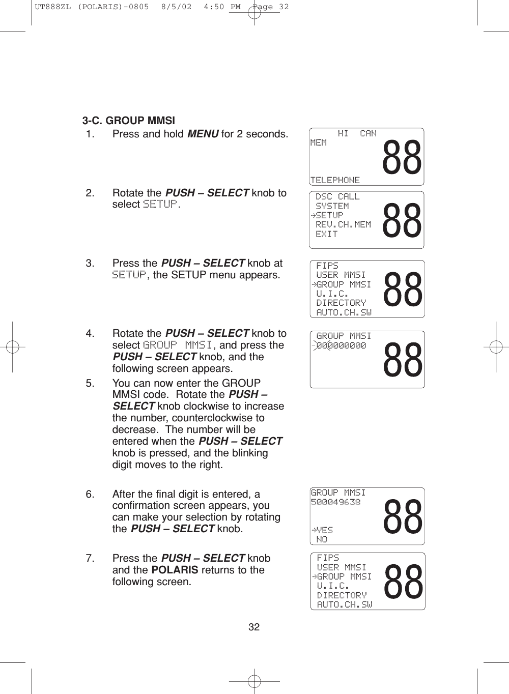 323-C. GROUP MMSI1. Press and hold MENU for 2 seconds.2. Rotate the PUSH – SELECT knob toselect SETUP.3. Press the PUSH – SELECT knob atSETUP, the SETUP menu appears.4. Rotate the PUSH – SELECT knob toselect GROUP MMSI, and press thePUSH – SELECT knob, and thefollowing screen appears.5. You can now enter the GROUPMMSI code.  Rotate the PUSH –SELECT knob clockwise to increasethe number, counterclockwise todecrease.  The number will beentered when the PUSH – SELECTknob is pressed, and the blinkingdigit moves to the right.6. After the final digit is entered, aconfirmation screen appears, youcan make your selection by rotatingthe PUSH – SELECT knob.  7. Press the PUSH – SELECT knoband the POLARIS returns to thefollowing screen. GROUP MMSI 000000000 FIPS USER MMSI GROUP MMSI U.I.C. DIRECTORY AUTO.CH.SW     HI  CANMEMTELEPHONE DSC CALL SYSTEM SETUP REV.CH.MEM EXITGROUP MMSI500049638 YES NO FIPS USER MMSI GROUP MMSI U.I.C. DIRECTORY AUTO.CH.SWUT888ZL (POLARIS)-0805  8/5/02  4:50 PM  Page 32