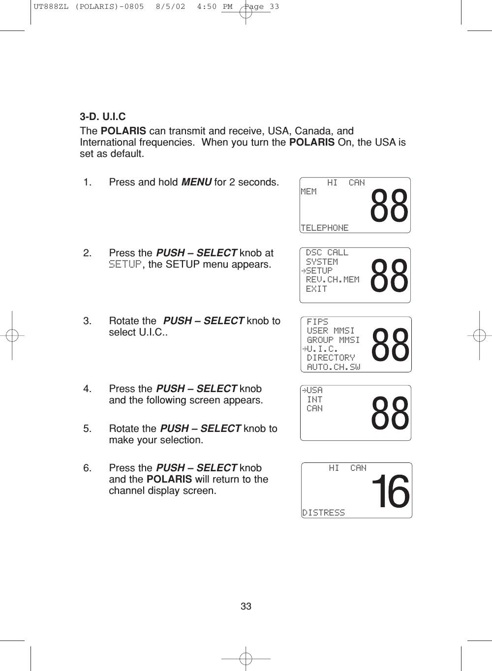 333-D. U.I.CThe POLARIS can transmit and receive, USA, Canada, andInternational frequencies.  When you turn the POLARIS On, the USA isset as default.1. Press and hold MENU for 2 seconds.2. Press the PUSH – SELECT knob atSETUP, the SETUP menu appears.3. Rotate the  PUSH – SELECT knob toselect U.I.C..4. Press the PUSH – SELECT knoband the following screen appears.5. Rotate the PUSH – SELECT knob tomake your selection.6. Press the PUSH – SELECT knoband the POLARIS will return to thechannel display screen. DSC CALL SYSTEM SETUP REV.CH.MEM EXIT     HI  CANDISTRESS USA INT CAN FIPS USER MMSI GROUP MMSI U.I.C. DIRECTORY AUTO.CH.SW     HI  CANMEMTELEPHONEUT888ZL (POLARIS)-0805  8/5/02  4:50 PM  Page 33