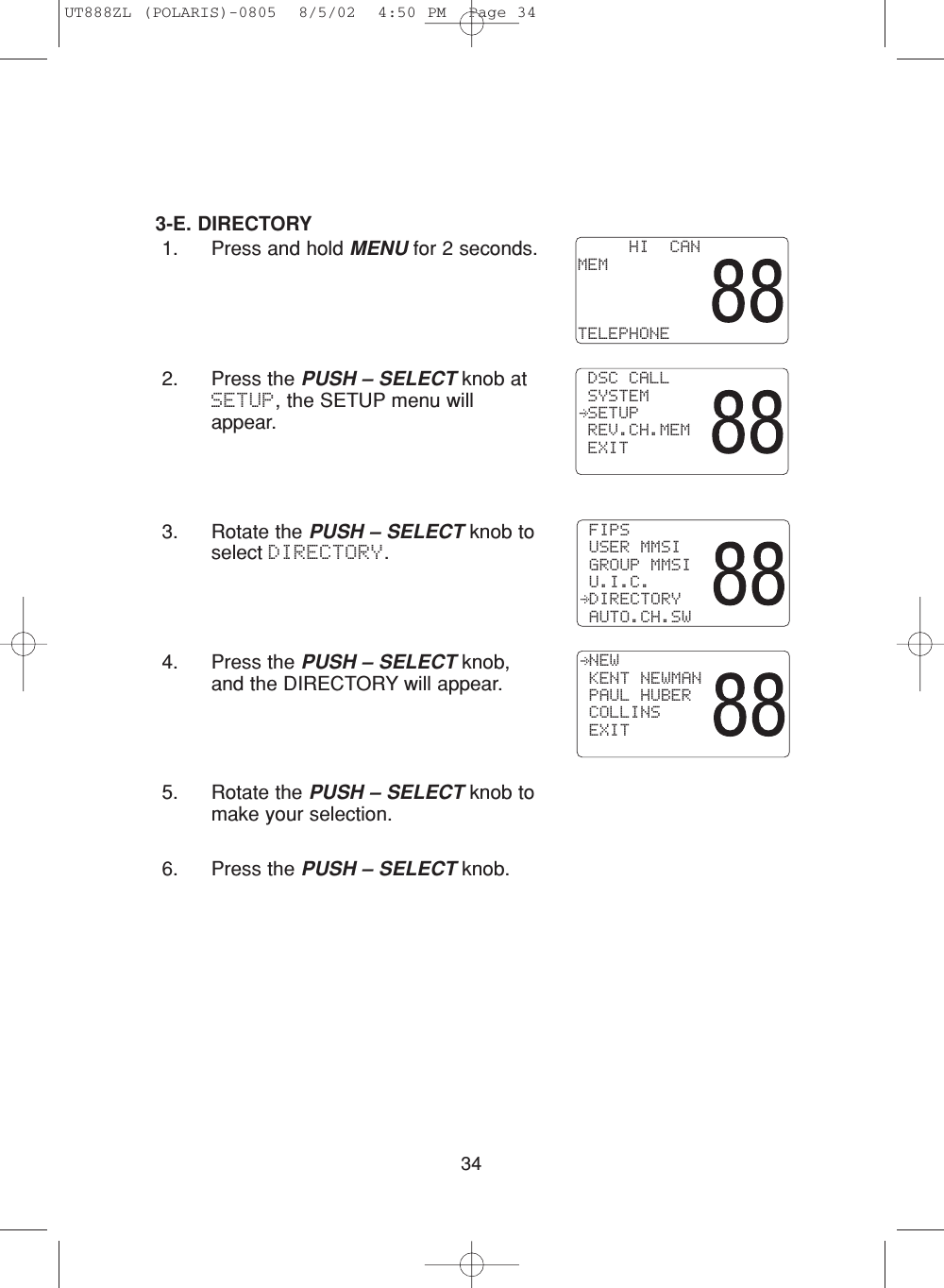 343-E. DIRECTORY1. Press and hold MENU for 2 seconds.2. Press the PUSH – SELECT knob atSETUP, the SETUP menu willappear.3. Rotate the PUSH – SELECT knob toselect DIRECTORY.4. Press the PUSH – SELECT knob,and the DIRECTORY will appear.5. Rotate the PUSH – SELECT knob tomake your selection.6. Press the PUSH – SELECT knob. NEW KENT NEWMAN PAUL HUBER COLLINS EXIT FIPS USER MMSI GROUP MMSI U.I.C. DIRECTORY AUTO.CH.SW     HI  CANMEMTELEPHONE DSC CALL SYSTEM SETUP REV.CH.MEM EXITUT888ZL (POLARIS)-0805  8/5/02  4:50 PM  Page 34