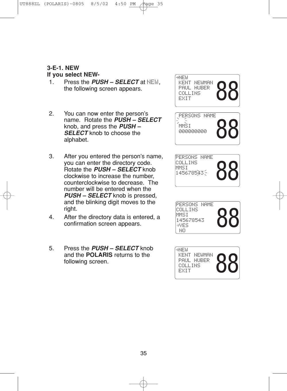 353-E-1. NEWIf you select NEW-1. Press the PUSH – SELECT at NEW,the following screen appears.2. You can now enter the person’sname.  Rotate the PUSH – SELECTknob, and press the PUSH –SELECT knob to choose thealphabet. 3. After you entered the person’s name,you can enter the directory code.Rotate the PUSH – SELECT knobclockwise to increase the number,counterclockwise to decrease.  Thenumber will be entered when thePUSH – SELECT knob is pressed,and the blinking digit moves to theright.4. After the directory data is entered, aconfirmation screen appears.5. Press the PUSH – SELECT knoband the POLARIS returns to thefollowing screen. NEW KENT NEWMAN PAUL HUBER COLLINS EXIT PERSONS NAME MMSI 000000000PERSONS NAMECOLLINSMMSI145678543PERSONS NAMECOLLINSMMSI145678543 YES NO NEW KENT NEWMAN PAUL HUBER COLLINS EXITUT888ZL (POLARIS)-0805  8/5/02  4:50 PM  Page 35