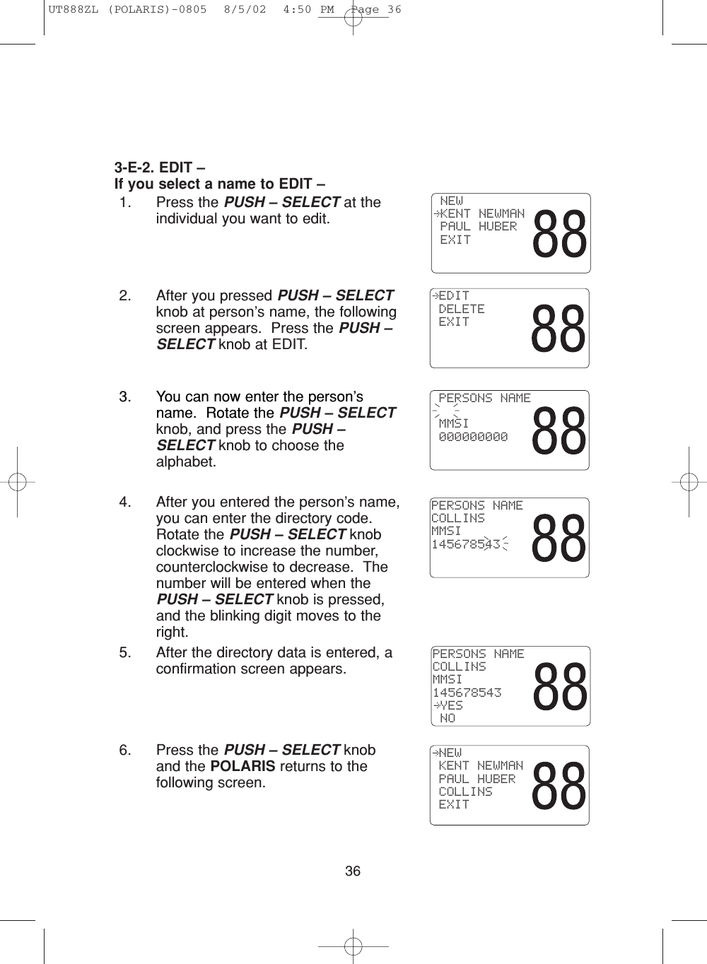 363-E-2. EDIT –If you select a name to EDIT –1. Press the PUSH – SELECT at theindividual you want to edit.2. After you pressed PUSH – SELECTknob at person’s name, the followingscreen appears.  Press the PUSH –SELECT knob at EDIT. NEW KENT NEWMAN PAUL HUBER EXIT EDIT DELETE EXIT3. You can now enter the person’sname.  Rotate the PUSH – SELECTknob, and press the PUSH –SELECT knob to choose thealphabet. 4. After you entered the person’s name,you can enter the directory code.Rotate the PUSH – SELECT knobclockwise to increase the number,counterclockwise to decrease.  Thenumber will be entered when thePUSH – SELECT knob is pressed,and the blinking digit moves to theright.5. After the directory data is entered, aconfirmation screen appears.6. Press the PUSH – SELECT knoband the POLARIS returns to thefollowing screen. PERSONS NAME MMSI 000000000PERSONS NAMECOLLINSMMSI145678543PERSONS NAMECOLLINSMMSI145678543 YES NO NEW KENT NEWMAN PAUL HUBER COLLINS EXITUT888ZL (POLARIS)-0805  8/5/02  4:50 PM  Page 36
