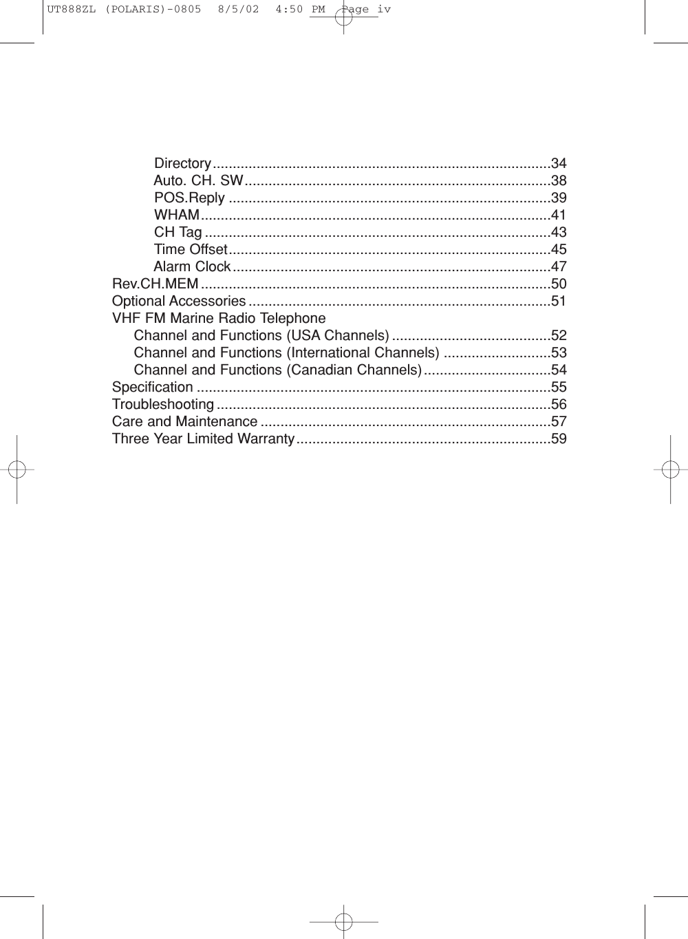 Directory.....................................................................................34Auto. CH. SW.............................................................................38POS.Reply .................................................................................39WHAM........................................................................................41CH Tag .......................................................................................43Time Offset.................................................................................45Alarm Clock................................................................................47Rev.CH.MEM ........................................................................................50Optional Accessories ............................................................................51VHF FM Marine Radio TelephoneChannel and Functions (USA Channels) ........................................52Channel and Functions (International Channels) ...........................53Channel and Functions (Canadian Channels)................................54Specification .........................................................................................55Troubleshooting ....................................................................................56Care and Maintenance .........................................................................57Three Year Limited Warranty................................................................59UT888ZL (POLARIS)-0805  8/5/02  4:50 PM  Page iv