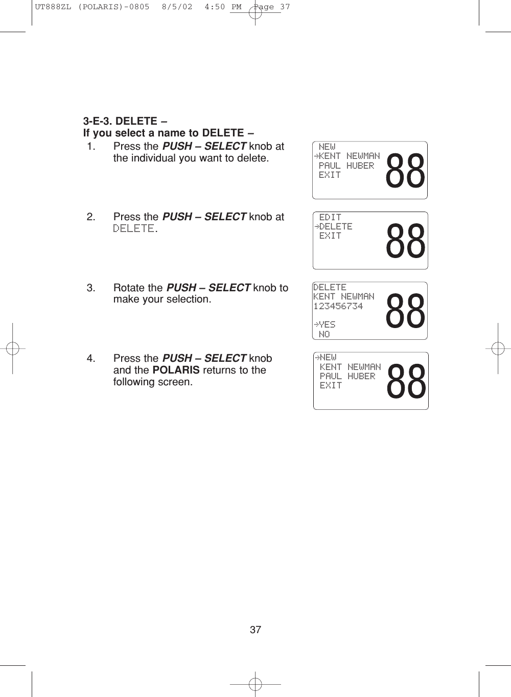 373-E-3. DELETE –If you select a name to DELETE –1. Press the PUSH – SELECT knob atthe individual you want to delete.2. Press the PUSH – SELECT knob atDELETE.3. Rotate the PUSH – SELECT knob tomake your selection.4. Press the PUSH – SELECT knoband the POLARIS returns to thefollowing screen. EDIT DELETE EXITDELETEKENT NEWMAN123456734 YES NO NEW KENT NEWMAN PAUL HUBER EXIT NEW KENT NEWMAN PAUL HUBER EXITUT888ZL (POLARIS)-0805  8/5/02  4:50 PM  Page 37