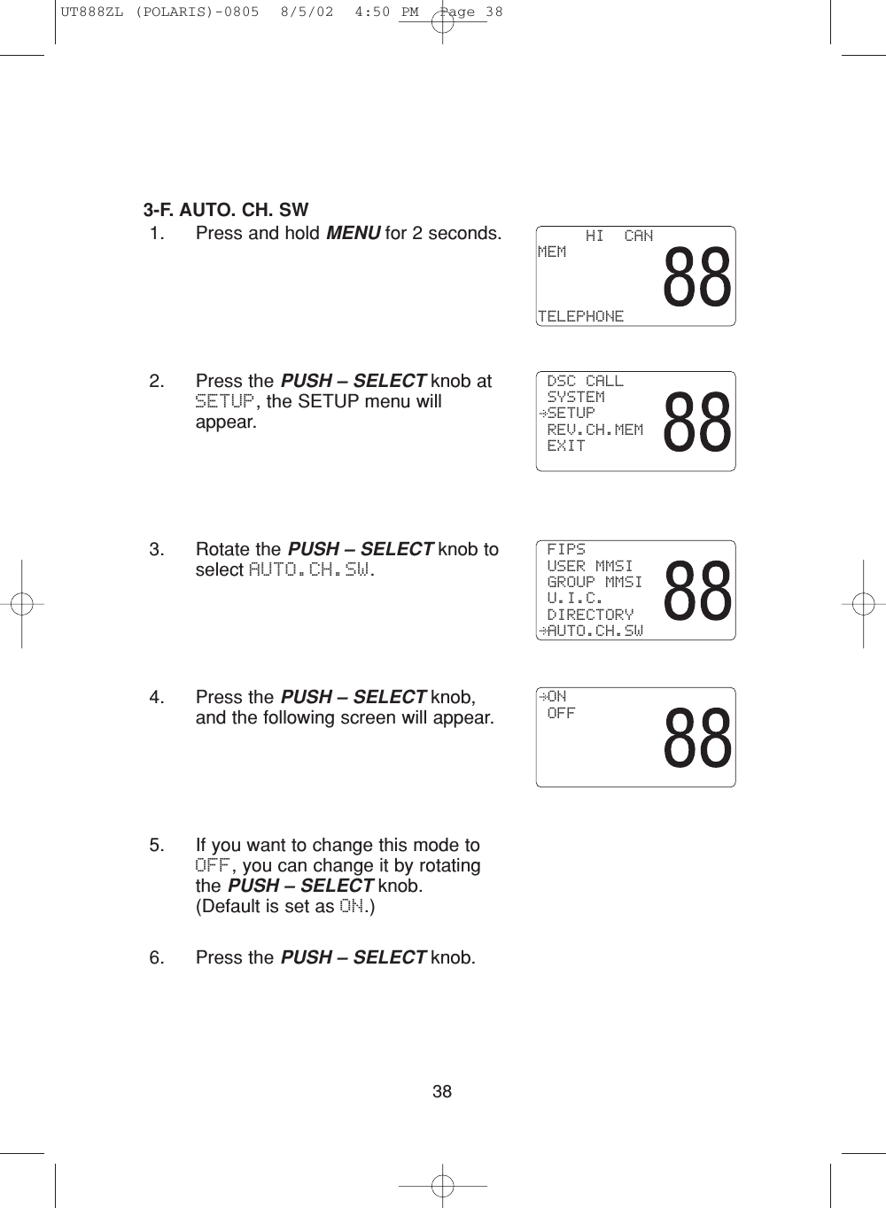 383-F. AUTO. CH. SW 1. Press and hold MENU for 2 seconds.2. Press the PUSH – SELECT knob atSETUP, the SETUP menu willappear.3. Rotate the PUSH – SELECT knob toselect AUTO.CH.SW.4. Press the PUSH – SELECT knob,and the following screen will appear.5. If you want to change this mode toOFF, you can change it by rotatingthe PUSH – SELECT knob.(Default is set as ON.)6. Press the PUSH – SELECT knob.     HI  CANMEMTELEPHONE DSC CALL SYSTEM SETUP REV.CH.MEM EXIT FIPS USER MMSI GROUP MMSI U.I.C. DIRECTORY AUTO.CH.SW ON OFFUT888ZL (POLARIS)-0805  8/5/02  4:50 PM  Page 38