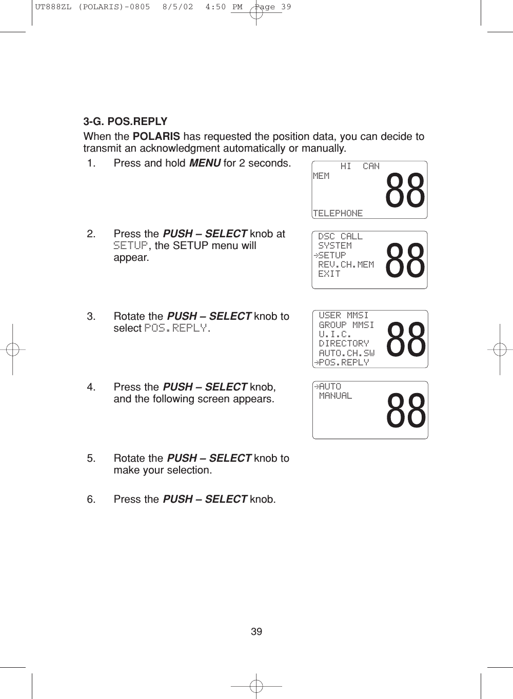 393-G. POS.REPLYWhen the POLARIS has requested the position data, you can decide totransmit an acknowledgment automatically or manually.1. Press and hold MENU for 2 seconds.2. Press the PUSH – SELECT knob atSETUP, the SETUP menu willappear.3. Rotate the PUSH – SELECT knob toselect POS.REPLY.4. Press the PUSH – SELECT knob,and the following screen appears.5. Rotate the PUSH – SELECT knob tomake your selection.6. Press the PUSH – SELECT knob. AUTO MANUAL USER MMSI GROUP MMSI U.I.C. DIRECTORY AUTO.CH.SW POS.REPLY     HI  CANMEMTELEPHONE DSC CALL SYSTEM SETUP REV.CH.MEM EXITUT888ZL (POLARIS)-0805  8/5/02  4:50 PM  Page 39