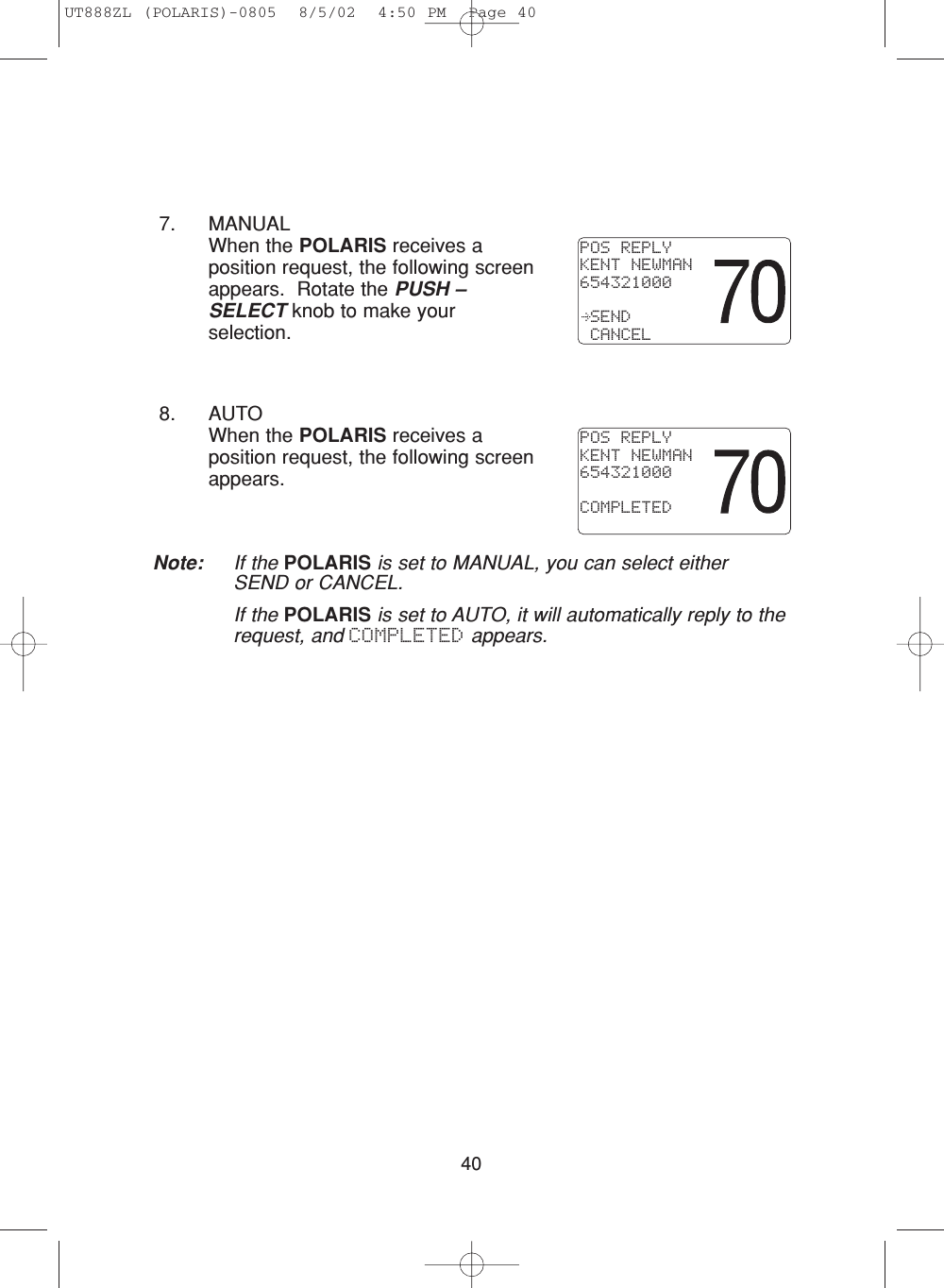 407. MANUALWhen the POLARIS receives aposition request, the following screenappears.  Rotate the PUSH –SELECT knob to make yourselection.8. AUTOWhen the POLARIS receives aposition request, the following screenappears.Note: If the POLARIS is set to MANUAL, you can select eitherSEND or CANCEL.If the POLARIS is set to AUTO, it will automatically reply to therequest, and COMPLETED appears.POS REPLYKENT NEWMAN654321000 SEND CANCELPOS REPLYKENT NEWMAN654321000COMPLETEDUT888ZL (POLARIS)-0805  8/5/02  4:50 PM  Page 40