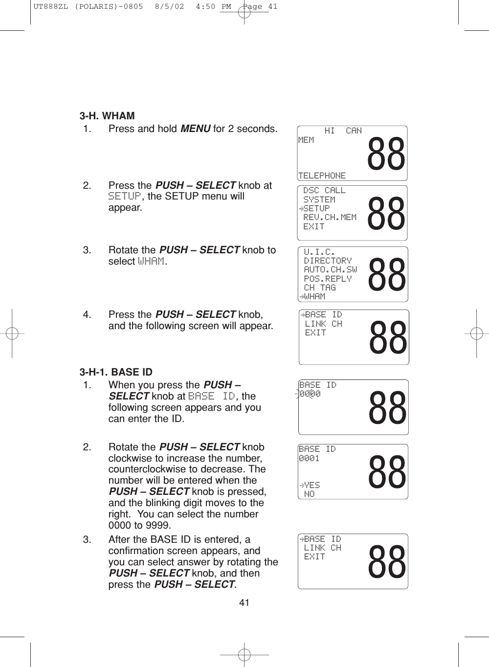 413-H. WHAM1. Press and hold MENU for 2 seconds.2. Press the PUSH – SELECT knob atSETUP, the SETUP menu willappear.3. Rotate the PUSH – SELECT knob toselect WHAM.4. Press the PUSH – SELECT knob,and the following screen will appear.3-H-1. BASE ID1. When you press the PUSH –SELECT knob at BASE ID, thefollowing screen appears and youcan enter the ID.2. Rotate the PUSH – SELECT knobclockwise to increase the number,counterclockwise to decrease. Thenumber will be entered when thePUSH – SELECT knob is pressed,and the blinking digit moves to theright.  You can select the number 0000 to 9999.3. After the BASE ID is entered, aconfirmation screen appears, andyou can select answer by rotating thePUSH – SELECT knob, and thenpress the PUSH – SELECT.BASE ID0000  U.I.C. DIRECTORY AUTO.CH.SW POS.REPLY CH TAG WHAM     HI  CANMEMTELEPHONE DSC CALL SYSTEM SETUP REV.CH.MEM EXITBASE ID0001 YES NO BASE ID LINK CH EXIT BASE ID LINK CH EXITUT888ZL (POLARIS)-0805  8/5/02  4:50 PM  Page 41