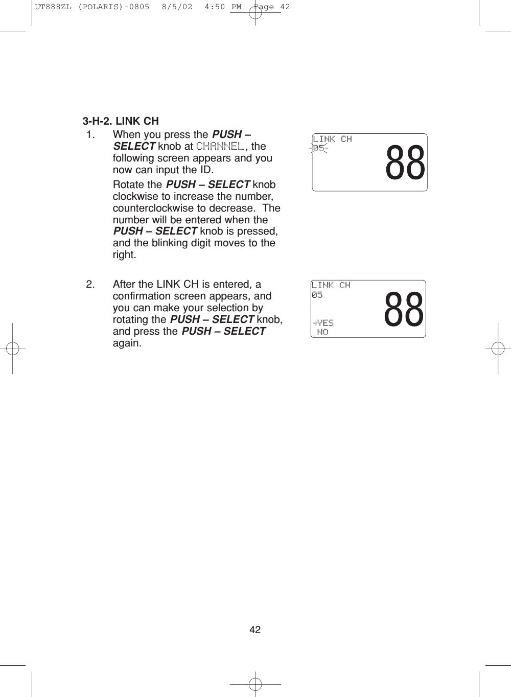 423-H-2. LINK CH1. When you press the PUSH –SELECT knob at CHANNEL, thefollowing screen appears and younow can input the ID. Rotate the PUSH – SELECT knobclockwise to increase the number,counterclockwise to decrease.  Thenumber will be entered when thePUSH – SELECT knob is pressed,and the blinking digit moves to theright.2. After the LINK CH is entered, aconfirmation screen appears, andyou can make your selection byrotating the PUSH – SELECT knob,and press the PUSH – SELECTagain.LINK CH05 LINK CH05 YES NOUT888ZL (POLARIS)-0805  8/5/02  4:50 PM  Page 42