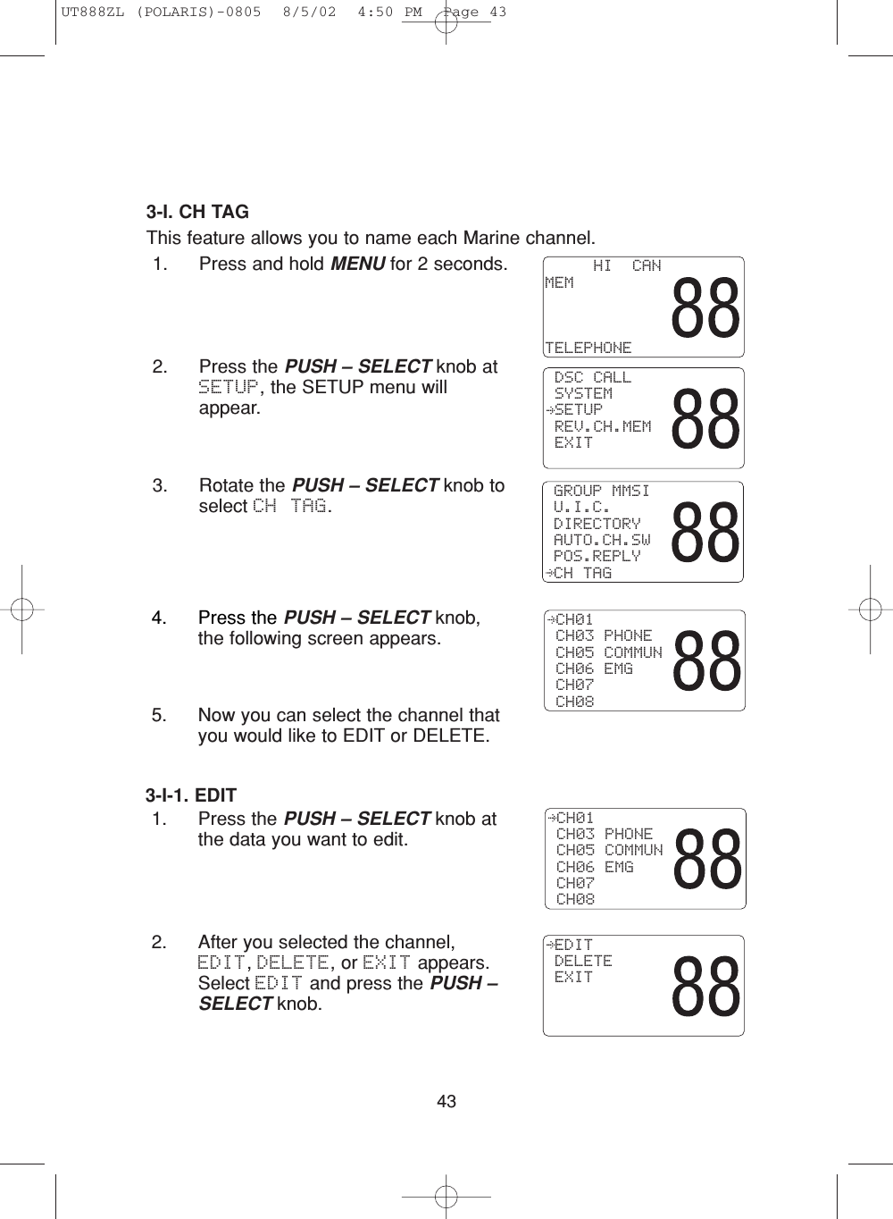 433-I. CH TAGThis feature allows you to name each Marine channel.1. Press and hold MENU for 2 seconds.2. Press the PUSH – SELECT knob atSETUP, the SETUP menu willappear.3. Rotate the PUSH – SELECT knob toselect CH TAG. GROUP MMSI U.I.C. DIRECTORY AUTO.CH.SW POS.REPLY CH TAG     HI  CANMEMTELEPHONE DSC CALL SYSTEM SETUP REV.CH.MEM EXIT4. Press the PUSH – SELECT knob,the following screen appears.5. Now you can select the channel thatyou would like to EDIT or DELETE.3-I-1. EDIT1. Press the PUSH – SELECT knob atthe data you want to edit.2. After you selected the channel,EDIT, DELETE, or EXIT appears.Select EDIT and press the PUSH –SELECT knob.  CH01 CH03 PHONE CH05 COMMUN CH06 EMG CH07 CH08 CH01 CH03 PHONE CH05 COMMUN CH06 EMG CH07 CH08 EDIT DELETE EXITUT888ZL (POLARIS)-0805  8/5/02  4:50 PM  Page 43