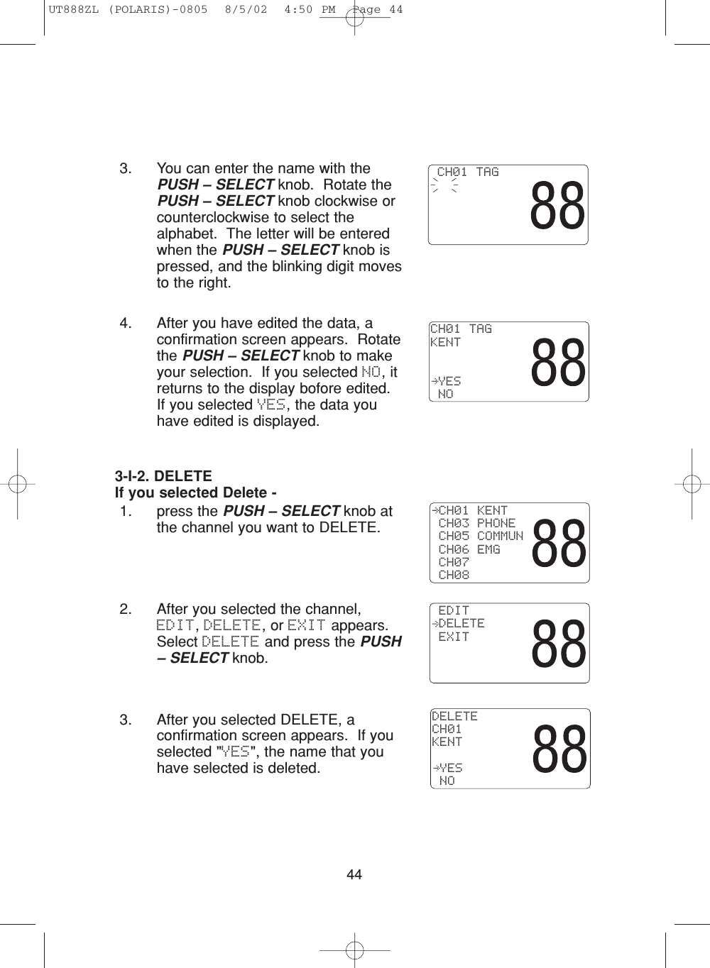 443. You can enter the name with thePUSH – SELECT knob.  Rotate thePUSH – SELECT knob clockwise orcounterclockwise to select thealphabet.  The letter will be enteredwhen the PUSH – SELECT knob ispressed, and the blinking digit movesto the right.4. After you have edited the data, aconfirmation screen appears.  Rotatethe PUSH – SELECT knob to makeyour selection.  If you selected NO, itreturns to the display bofore edited.If you selected YES, the data youhave edited is displayed. CH01 TAGKENT YES NO CH01 TAG 3-I-2. DELETEIf you selected Delete -1. press the PUSH – SELECT knob atthe channel you want to DELETE.2. After you selected the channel,EDIT, DELETE, or EXIT appears.Select DELETE and press the PUSH– SELECT knob. 3. After you selected DELETE, aconfirmation screen appears.  If youselected &quot;YES&quot;, the name that youhave selected is deleted. CH01 KENT CH03 PHONE CH05 COMMUN CH06 EMG CH07 CH08DELETECH01KENT YES NO EDIT DELETE EXITUT888ZL (POLARIS)-0805  8/5/02  4:50 PM  Page 44