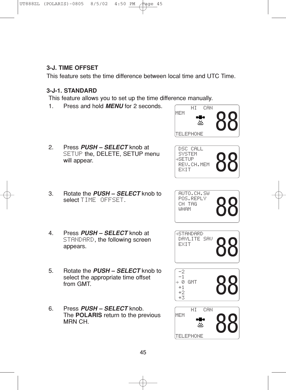 453-J-1. STANDARDThis feature allows you to set up the time difference manually.1. Press and hold MENU for 2 seconds.2. Press PUSH – SELECT knob atSETUP the, DELETE, SETUP menuwill appear.3. Rotate the PUSH – SELECT knob toselect TIME OFFSET.4. Press PUSH – SELECT knob atSTANDARD, the following screenappears.5. Rotate the PUSH – SELECT knob toselect the appropriate time offsetfrom GMT.6. Press PUSH – SELECT knob.  The POLARIS return to the previousMRN CH.     HI  CANMEMTELEPHONE DSC CALL SYSTEM SETUP REV.CH.MEM EXIT AUTO.CH.SW POS.REPLY CH TAG WHAM STANDARD DAYLITE SAV EXIT -2 -1  0 GMT +1 +2 +3     HI  CANMEMTELEPHONE3-J. TIME OFFSETThis feature sets the time difference between local time and UTC Time. UT888ZL (POLARIS)-0805  8/5/02  4:50 PM  Page 45