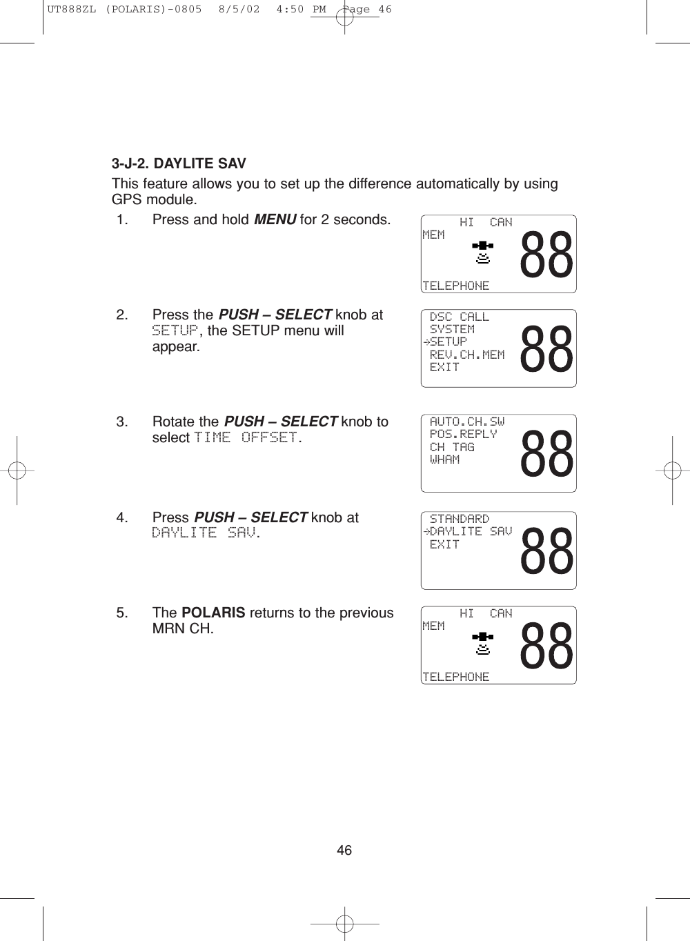 463-J-2. DAYLITE SAVThis feature allows you to set up the difference automatically by usingGPS module.1. Press and hold MENU for 2 seconds.2. Press the PUSH – SELECT knob atSETUP, the SETUP menu willappear.3. Rotate the PUSH – SELECT knob toselect TIME OFFSET.4. Press PUSH – SELECT knob atDAYLITE SAV. 5. The POLARIS returns to the previousMRN CH.     HI  CANMEMTELEPHONE DSC CALL SYSTEM SETUP REV.CH.MEM EXIT AUTO.CH.SW POS.REPLY CH TAG WHAM STANDARD DAYLITE SAV EXIT     HI  CANMEMTELEPHONEUT888ZL (POLARIS)-0805  8/5/02  4:50 PM  Page 46