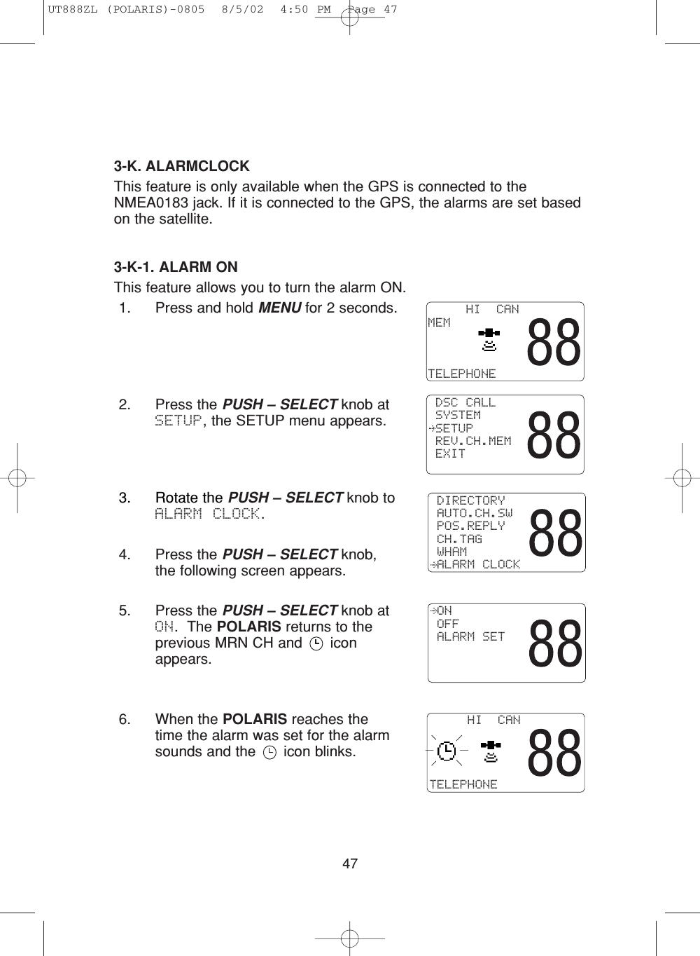 473-K. ALARMCLOCKThis feature is only available when the GPS is connected to theNMEA0183 jack. If it is connected to the GPS, the alarms are set basedon the satellite.3-K-1. ALARM ONThis feature allows you to turn the alarm ON.1. Press and hold MENU for 2 seconds.2. Press the PUSH – SELECT knob atSETUP, the SETUP menu appears.     HI  CANMEMTELEPHONE DSC CALL SYSTEM SETUP REV.CH.MEM EXIT3. Rotate the PUSH – SELECT knob toALARM CLOCK.4. Press the PUSH – SELECT knob,the following screen appears.5. Press the PUSH – SELECT knob atON.  The POLARIS returns to theprevious MRN CH and  iconappears.6. When the POLARIS reaches thetime the alarm was set for the alarmsounds and the  icon blinks.     HI  CANTELEPHONE DIRECTORY AUTO.CH.SW POS.REPLY CH.TAG WHAM ALARM CLOCK ON OFF ALARM SETUT888ZL (POLARIS)-0805  8/5/02  4:50 PM  Page 47