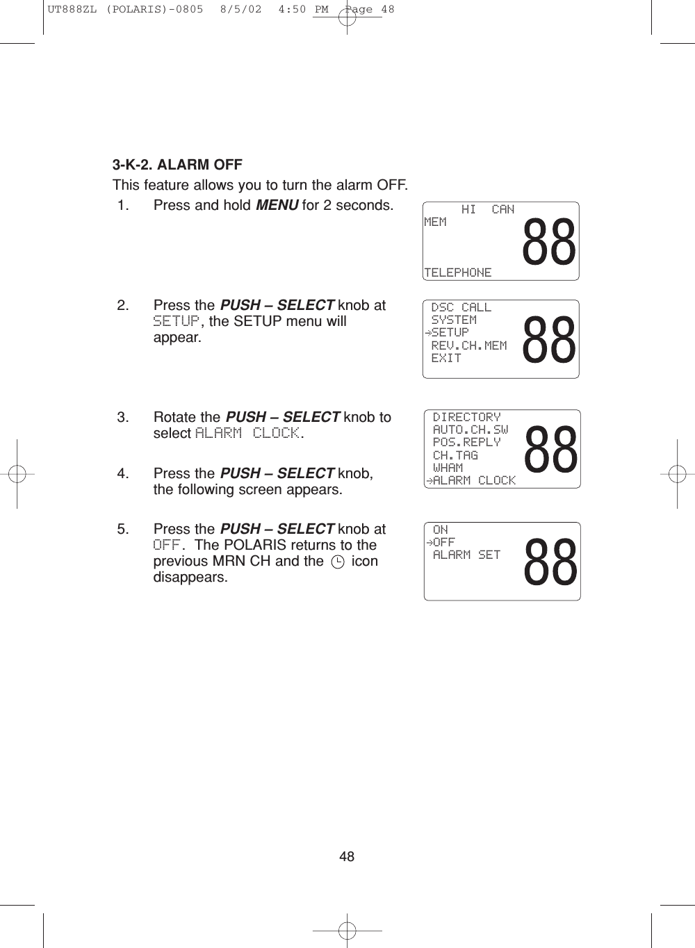 483-K-2. ALARM OFFThis feature allows you to turn the alarm OFF.1. Press and hold MENU for 2 seconds.2. Press the PUSH – SELECT knob atSETUP, the SETUP menu willappear.3. Rotate the PUSH – SELECT knob toselect ALARM CLOCK.4. Press the PUSH – SELECT knob,the following screen appears.5. Press the PUSH – SELECT knob atOFF.  The POLARIS returns to theprevious MRN CH and the  icondisappears.     HI  CANMEMTELEPHONE DSC CALL SYSTEM SETUP REV.CH.MEM EXIT DIRECTORY AUTO.CH.SW POS.REPLY CH.TAG WHAM ALARM CLOCK ON OFF ALARM SETUT888ZL (POLARIS)-0805  8/5/02  4:50 PM  Page 48