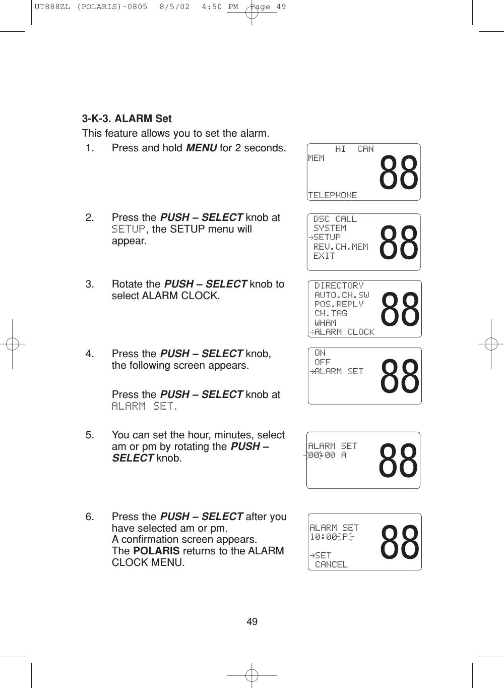 493-K-3. ALARM SetThis feature allows you to set the alarm.1. Press and hold MENU for 2 seconds.2. Press the PUSH – SELECT knob atSETUP, the SETUP menu willappear.3. Rotate the PUSH – SELECT knob toselect ALARM CLOCK.4. Press the PUSH – SELECT knob,the following screen appears.Press the PUSH – SELECT knob atALARM SET.5. You can set the hour, minutes, selectam or pm by rotating the PUSH –SELECT knob.6. Press the PUSH – SELECT after youhave selected am or pm.  A confirmation screen appears.  The POLARIS returns to the ALARMCLOCK MENU.     HI  CANMEMTELEPHONE DSC CALL SYSTEM SETUP REV.CH.MEM EXIT DIRECTORY AUTO.CH.SW POS.REPLY CH.TAG WHAM ALARM CLOCK ON OFF ALARM SETALARM SET00:00 AALARM SET10:00 P SET CANCELUT888ZL (POLARIS)-0805  8/5/02  4:50 PM  Page 49