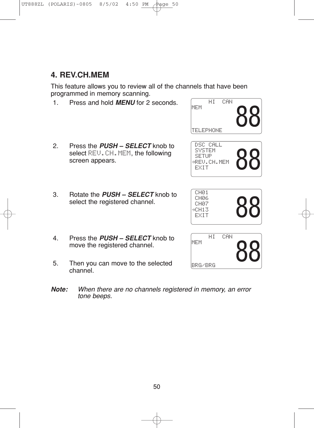 504. REV.CH.MEMThis feature allows you to review all of the channels that have beenprogrammed in memory scanning.1. Press and hold MENU for 2 seconds.2. Press the PUSH – SELECT knob toselect REV.CH.MEM, the followingscreen appears.3. Rotate the PUSH – SELECT knob toselect the registered channel.4. Press the PUSH – SELECT knob tomove the registered channel.5. Then you can move to the selectedchannel.Note: When there are no channels registered in memory, an errortone beeps.     HI  CANMEMTELEPHONE DSC CALL SYSTEM SETUP REV.CH.MEM EXIT CH01 CH06 CH07 CH13 EXIT     HI  CANMEMBRG/BRGUT888ZL (POLARIS)-0805  8/5/02  4:50 PM  Page 50