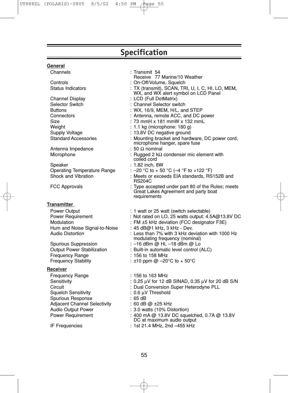 55GeneralChannels : Transmit 54Receive 77 Marine/10 WeatherControls : On-Off/Volume, SquelchStatus Indicators : TX (transmit), SCAN, TRI, U, I, C, HI, LO, MEM,WX, and WX alert symbol on LCD PanelChannel Display : LCD (Full DotMatrix)Selector Switch : Channel Selector switchButtons : WX, 16/9, MEM, H/L, and STEPConnectors : Antenna, remote ACC, and DC powerSize : 73 mmH x 181 mmW x 132 mmLWeight : 1.1 kg (microphone: 180 g)Supply Voltage : 13.8V DC negative groundStandard Accessories : Mounting bracket and hardware, DC power cord,microphone hanger, spare fuseAntenna Impedance : 50 ΩnominalMicrophone : Rugged 2 kΩcondenser mic element with coiled cordSpeaker : 1.82 inch, 8WOperating Temperature Range : –20 °C to + 50 °C (–4 °F to +122 °F)Shock and Vibration : Meets or exceeds EIA standards, RS152B andRS204CFCC Approvals : Type accepted under part 80 of the Rules; meetsGreat Lakes Agreement and party boatrequirementsTransmitter Power Output : 1 watt or 25 watt (switch selectable)Power Requirement : Not rated on LO, 25 watts output: 4.5A@13.8V DCModulation : FM ±5 kHz deviation (FCC designator F3E)Hum and Noise Signal-to-Noise : 45 dB@1 kHz, 3 kHz - Dev.Audio Distortion : Less than 7% with 3 kHz deviation with 1000 Hzmodulating frequency (nominal)Spurious Suppression : –16 dBm @ Hi, –18 dBm @ LoOutput Power Stabilization : Built-in automatic level control (ALC)Frequency Range : 156 to 158 MHzFrequency Stability : ±10 ppm @ –20°C to + 50°CReceiverFrequency Range : 156 to 163 MHzSensitivity : 0.25 µV for 12 dB SINAD, 0.35 µV for 20 dB S/NCircuit : Dual Conversion Super Heterodyne PLLSquelch Sensitivity : 0.6 µV ThresholdSpurious Response : 65 dBAdjacent Channel Selectivity : 60 dB @ ±25 kHzAudio Output Power : 3.0 watts (10% Distortion)Power Requirement : 400 mA @ 13.8V DC squelched, 0.7A @ 13.8VDC at maximum audio outputIF Frequencies : 1st 21.4 MHz, 2nd –455 kHzSpecificationUT888ZL (POLARIS)-0805  8/5/02  4:50 PM  Page 55