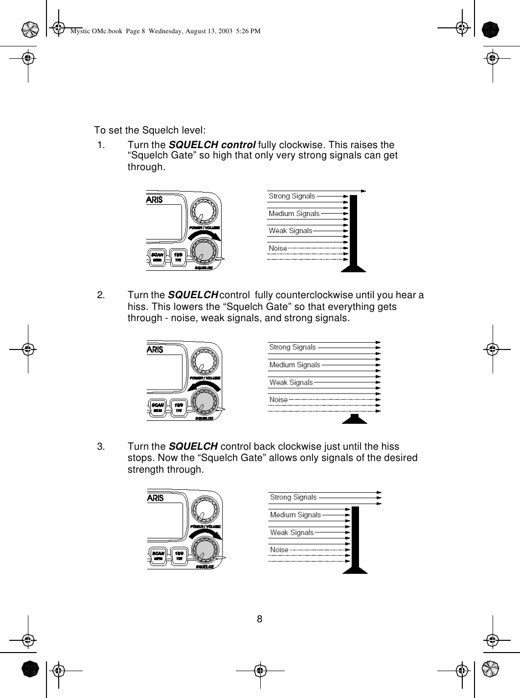 8To set the Squelch level:1. Turn the SQUELCH control fully clockwise. This raises the “Squelch Gate” so high that only very strong signals can get through.2. Turn the SQUELCH control  fully counterclockwise until you hear a hiss. This lowers the “Squelch Gate” so that everything gets through - noise, weak signals, and strong signals.3. Turn the SQUELCH control back clockwise just until the hiss stops. Now the “Squelch Gate” allows only signals of the desired strength through.Mystic OMc.book  Page 8  Wednesday, August 13, 2003  5:26 PM