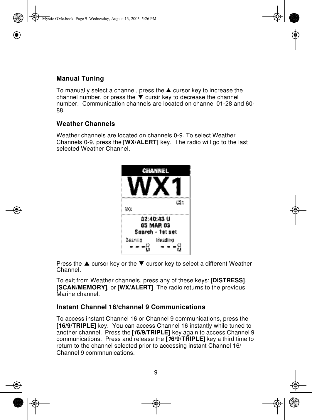 9Manual TuningTo manually select a channel, press the p cursor key to increase the channel number, or press the q cursir key to decrease the channel number.  Communication channels are located on channel 01-28 and 60-88.Weather ChannelsWeather channels are located on channels 0-9. To select Weather Channels 0-9, press the [WX/ALERT] key.  The radio will go to the last selected Weather Channel.Press the p cursor key or the q cursor key to select a different Weather Channel.To exit from Weather channels, press any of these keys: [DISTRESS], [SCAN/MEMORY], or [WX/ALERT]. The radio returns to the previous Marine channel.Instant Channel 16/channel 9 CommunicationsTo access instant Channel 16 or Channel 9 communications, press the [16/9/TRIPLE] key.  You can access Channel 16 instantly while tuned to another channel.  Press the [16/9/TRIPLE] key again to access Channel 9 communications.  Press and release the [16/9/TRIPLE] key a third time to return to the channel selected prior to accessing instant Channel 16/Channel 9 commnunications.Mystic OMc.book  Page 9  Wednesday, August 13, 2003  5:26 PM