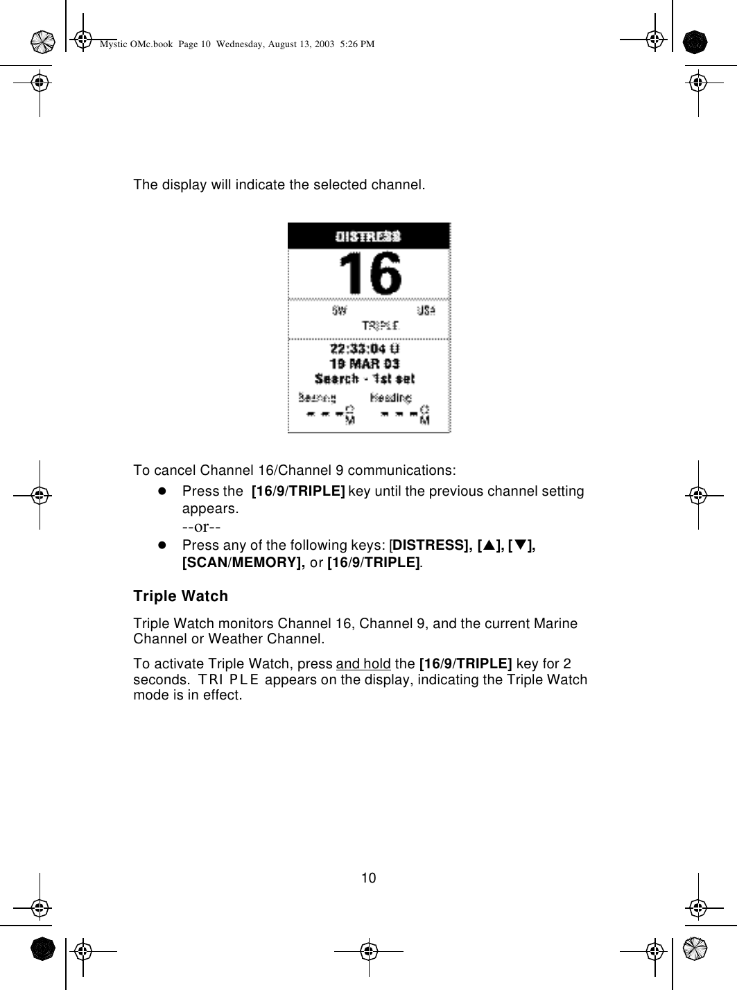 10The display will indicate the selected channel.To cancel Channel 16/Channel 9 communications:lPress the  [16/9/TRIPLE] key until the previous channel setting appears.--or--lPress any of the following keys: [DISTRESS], [p], [q],[SCAN/MEMORY], or [16/9/TRIPLE].Triple WatchTriple Watch monitors Channel 16, Channel 9, and the current Marine Channel or Weather Channel.To activate Triple Watch, press and hold the [16/9/TRIPLE] key for 2 seconds.  TRIPLE appears on the display, indicating the Triple Watch mode is in effect.Mystic OMc.book  Page 10  Wednesday, August 13, 2003  5:26 PM