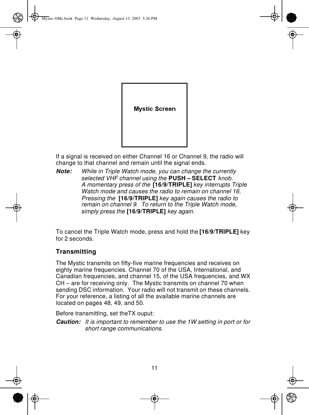 11If a signal is received on either Channel 16 or Channel 9, the radio will change to that channel and remain until the signal ends.Note: While in Triple Watch mode, you can change the currently selected VHF channel using the PUSH – SELECT knob.A momentary press of the [16/9/TRIPLE] key interrupts Triple Watch mode and causes the radio to remain on channel 16. Pressing the  [16/9/TRIPLE] key again causes the radio to remain on channel 9.  To return to the Triple Watch mode, simply press the [16/9/TRIPLE] key again.To cancel the Triple Watch mode, press and hold the [16/9/TRIPLE] key for 2 seconds.TransmittingThe Mystic transmits on fifty-five marine frequencies and receives on eighty marine frequencies. Channel 70 of the USA, International, and Canadian frequencies, and channel 15, of the USA frequencies, and WX CH – are for receiving only.  The Mystic transmits on channel 70 when sending DSC information.  Your radio will not transmit on these channels.  For your reference, a listing of all the available marine channels are located on pages 48, 49, and 50.Before transmitting, set theTX ouput:Caution: It is important to remember to use the 1W setting in port or for short range communications.Mystic OMc.book  Page 11  Wednesday, August 13, 2003  5:26 PM