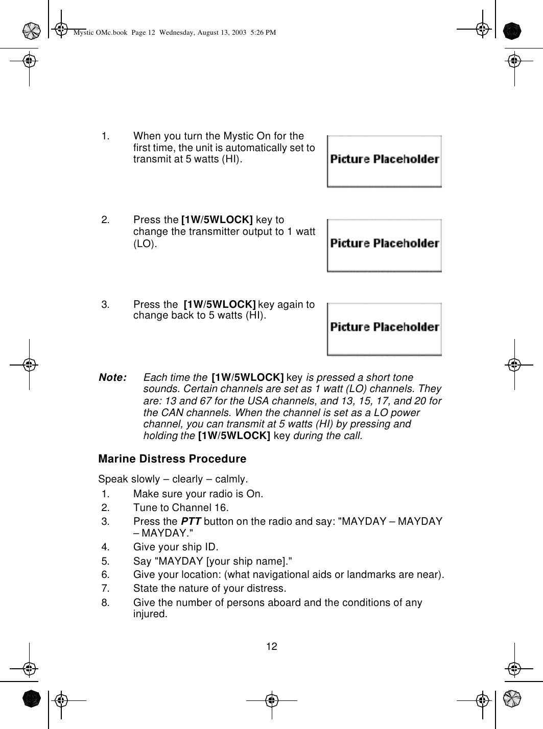 121. When you turn the Mystic On for the first time, the unit is automatically set to transmit at 5 watts (HI).2. Press the [1W/5WLOCK] key to change the transmitter output to 1 watt (LO).3. Press the  [1W/5WLOCK] key again to change back to 5 watts (HI).Note: Each time the [1W/5WLOCK] key is pressed a short tone sounds. Certain channels are set as 1 watt (LO) channels. They are: 13 and 67 for the USA channels, and 13, 15, 17, and 20 for the CAN channels. When the channel is set as a LO power channel, you can transmit at 5 watts (HI) by pressing and holding the [1W/5WLOCK] key during the call.Marine Distress ProcedureSpeak slowly – clearly – calmly.1. Make sure your radio is On.2. Tune to Channel 16.3. Press the PTT button on the radio and say: &quot;MAYDAY – MAYDAY – MAYDAY.&quot;4. Give your ship ID.5. Say &quot;MAYDAY [your ship name].&quot;6. Give your location: (what navigational aids or landmarks are near).7. State the nature of your distress.8. Give the number of persons aboard and the conditions of any injured.Mystic OMc.book  Page 12  Wednesday, August 13, 2003  5:26 PM