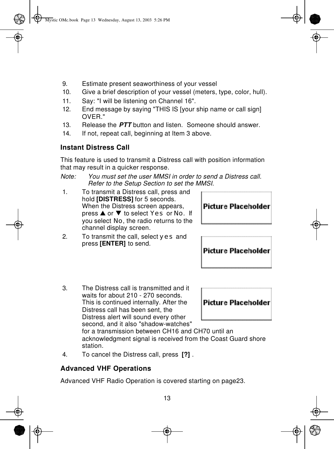 139. Estimate present seaworthiness of your vessel10. Give a brief description of your vessel (meters, type, color, hull).11. Say: &quot;I will be listening on Channel 16&quot;.12. End message by saying &quot;THIS IS [your ship name or call sign] OVER.&quot;13. Release the PTT button and listen.  Someone should answer.  14. If not, repeat call, beginning at Item 3 above.Instant Distress CallThis feature is used to transmit a Distress call with position information that may result in a quicker response.Note: You must set the user MMSI in order to send a Distress call.  Refer to the Setup Section to set the MMSI.1. To transmit a Distress call, press and hold [DISTRESS] for 5 seconds.  When the Distress screen appears,  press p or q to select Yes or No.  If you select No, the radio returns to the channel display screen.2. To transmit the call, select yes and press [ENTER] to send.3. The Distress call is transmitted and it waits for about 210 - 270 seconds.  This is continued internally. After the Distress call has been sent, the Distress alert will sound every other second, and it also &quot;shadow-watches&quot; for a transmission between CH16 and CH70 until an acknowledgment signal is received from the Coast Guard shore station.4. To cancel the Distress call, press  [?] .Advanced VHF OperationsAdvanced VHF Radio Operation is covered starting on page23.Mystic OMc.book  Page 13  Wednesday, August 13, 2003  5:26 PM