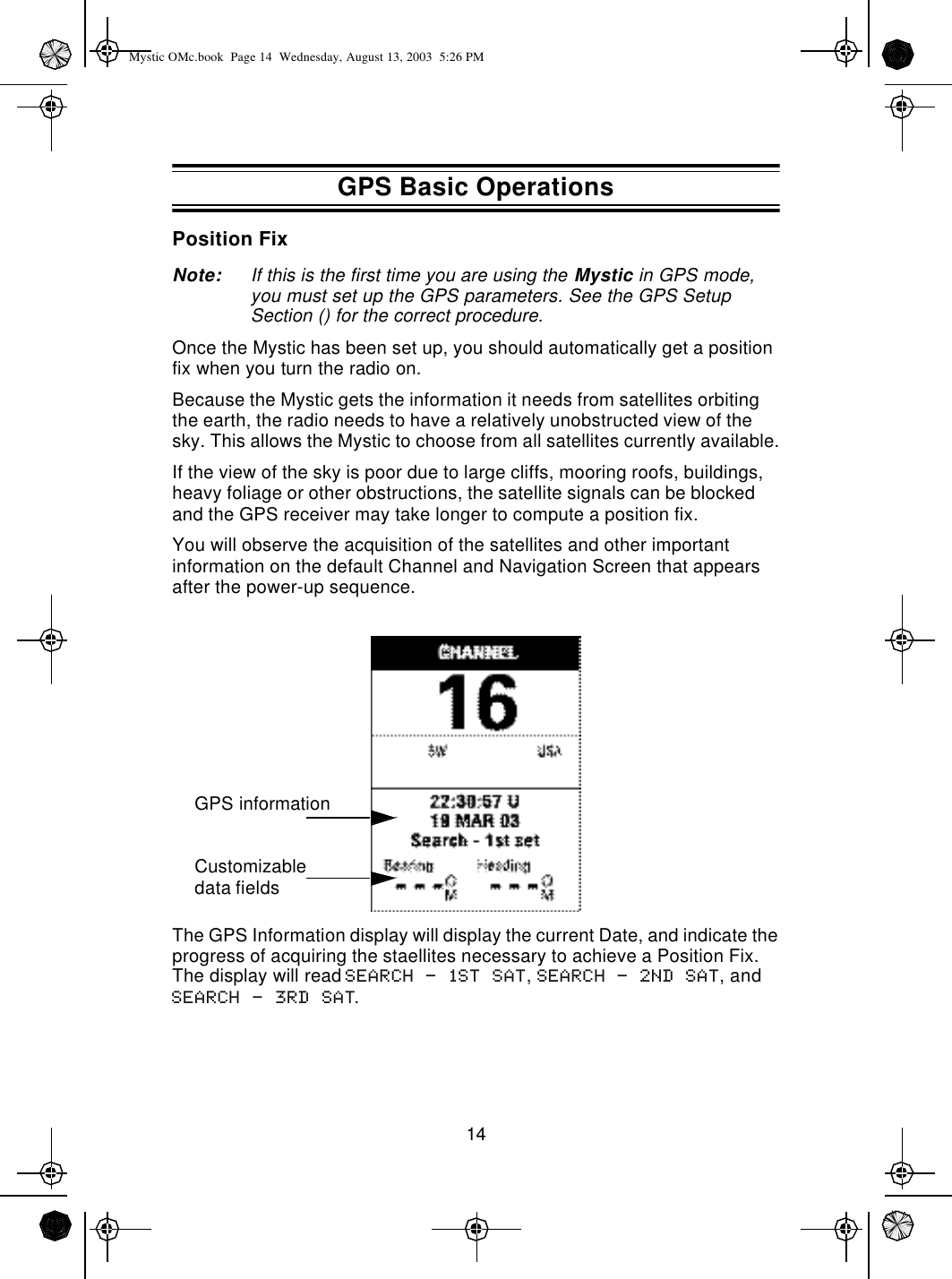 14Position FixNote: If this is the first time you are using the Mystic in GPS mode, you must set up the GPS parameters. See the GPS Setup Section () for the correct procedure.Once the Mystic has been set up, you should automatically get a position fix when you turn the radio on.Because the Mystic gets the information it needs from satellites orbiting the earth, the radio needs to have a relatively unobstructed view of the sky. This allows the Mystic to choose from all satellites currently available.If the view of the sky is poor due to large cliffs, mooring roofs, buildings, heavy foliage or other obstructions, the satellite signals can be blocked and the GPS receiver may take longer to compute a position fix.You will observe the acquisition of the satellites and other important information on the default Channel and Navigation Screen that appears after the power-up sequence.The GPS Information display will display the current Date, and indicate the progress of acquiring the staellites necessary to achieve a Position Fix. The display will read Search - 1st sat, Search - 2nd sat, and Search - 3rd sat.GPS informationCustomizable data fieldsGPS Basic OperationsMystic OMc.book  Page 14  Wednesday, August 13, 2003  5:26 PM