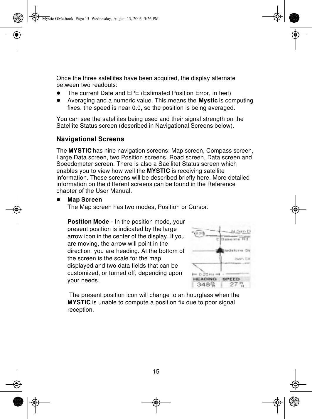 15Once the three satellites have been acquired, the display alternate between two readouts:lThe current Date and EPE (Estimated Position Error, in feet)lAveraging and a numeric value. This means the Mystic is computing fixes. the speed is near 0.0, so the position is being averaged.You can see the satellites being used and their signal strength on the Satellite Status screen (described in Navigational Screens below).Navigational ScreensThe MYSTIC has nine navigation screens: Map screen, Compass screen, Large Data screen, two Position screens, Road screen, Data screen and Speedometer screen. There is also a Saellitet Status screen which enables you to view how well the MYSTIC is receiving satellite information. These screens will be described briefly here. More detailed information on the different screens can be found in the Reference chapter of the User Manual.lMap ScreenThe Map screen has two modes, Position or Cursor.Position Mode - In the position mode, your present position is indicated by the large arrow icon in the center of the display. If you are moving, the arrow will point in the direction  you are heading. At the bottom of the screen is the scale for the map displayed and two data fields that can be customized, or turned off, depending upon your needs. The present position icon will change to an hourglass when the MYSTIC is unable to compute a position fix due to poor signal reception.Mystic OMc.book  Page 15  Wednesday, August 13, 2003  5:26 PM