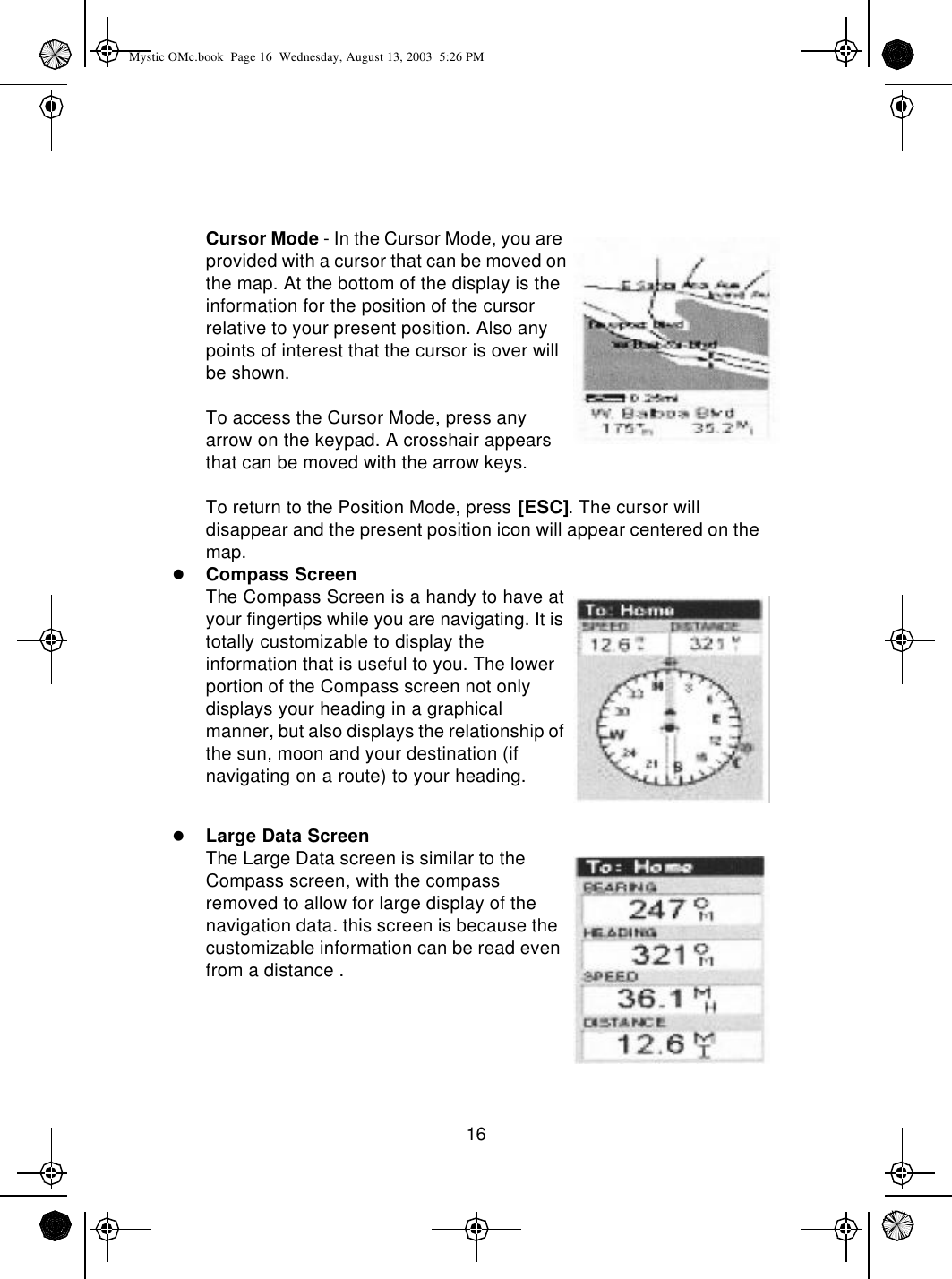 16Cursor Mode - In the Cursor Mode, you are provided with a cursor that can be moved on the map. At the bottom of the display is the information for the position of the cursor relative to your present position. Also any points of interest that the cursor is over will be shown.To access the Cursor Mode, press any arrow on the keypad. A crosshair appears that can be moved with the arrow keys.To return to the Position Mode, press [ESC]. The cursor will disappear and the present position icon will appear centered on the map.lCompass ScreenThe Compass Screen is a handy to have at your fingertips while you are navigating. It is totally customizable to display the information that is useful to you. The lower portion of the Compass screen not only displays your heading in a graphical manner, but also displays the relationship of the sun, moon and your destination (if navigating on a route) to your heading.lLarge Data ScreenThe Large Data screen is similar to the Compass screen, with the compass  removed to allow for large display of the navigation data. this screen is because the customizable information can be read even from a distance .Mystic OMc.book  Page 16  Wednesday, August 13, 2003  5:26 PM