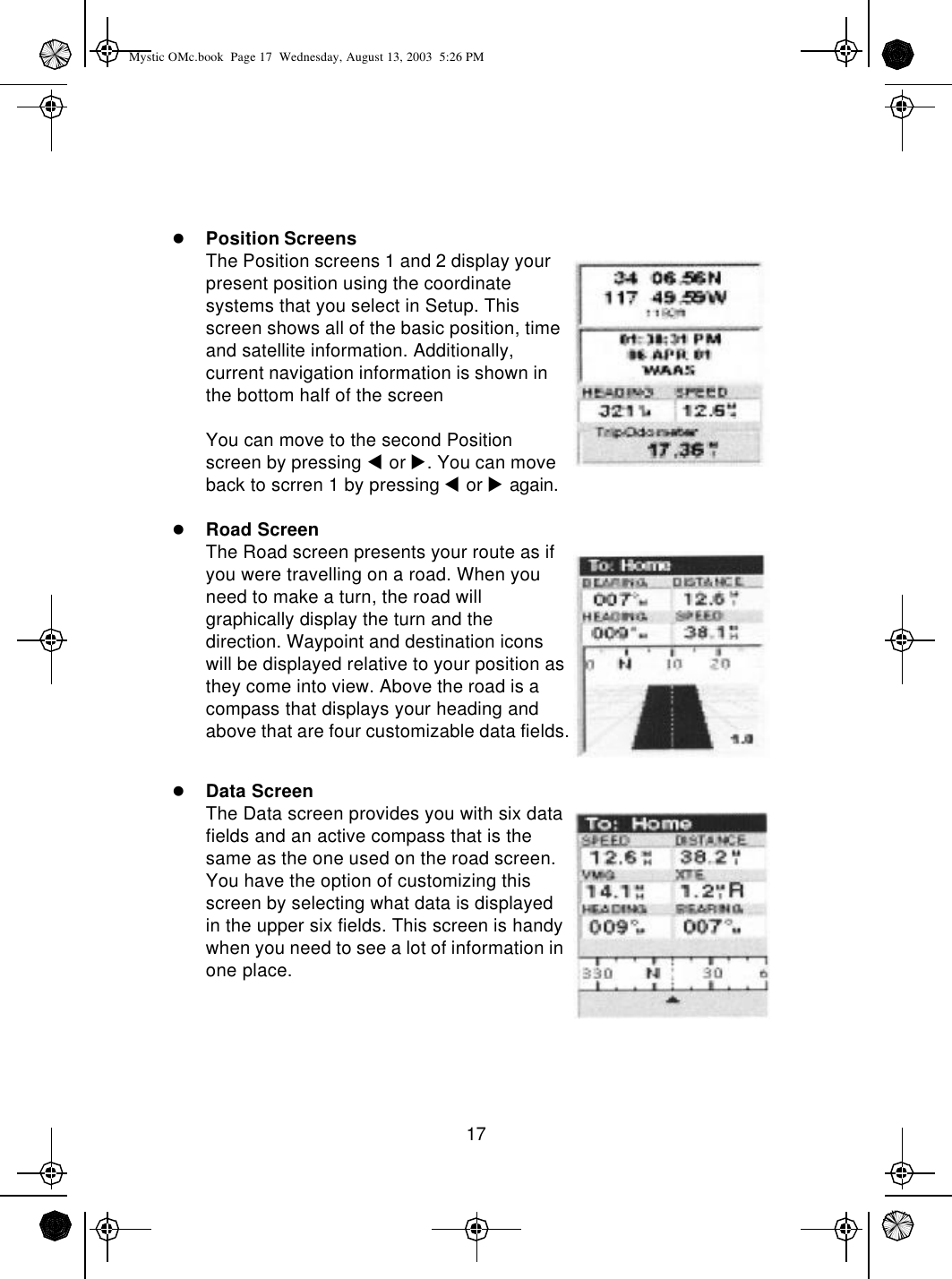 17lPosition ScreensThe Position screens 1 and 2 display your present position using the coordinate systems that you select in Setup. This screen shows all of the basic position, time and satellite information. Additionally, current navigation information is shown in the bottom half of the screenYou can move to the second Position screen by pressing t or u. You can move back to scrren 1 by pressing t or u again.lRoad ScreenThe Road screen presents your route as if you were travelling on a road. When you need to make a turn, the road will graphically display the turn and the direction. Waypoint and destination icons will be displayed relative to your position as they come into view. Above the road is a compass that displays your heading and above that are four customizable data fields.lData ScreenThe Data screen provides you with six data fields and an active compass that is the same as the one used on the road screen. You have the option of customizing this screen by selecting what data is displayed in the upper six fields. This screen is handy when you need to see a lot of information in one place. Mystic OMc.book  Page 17  Wednesday, August 13, 2003  5:26 PM