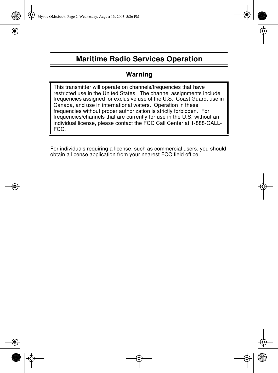 Maritime Radio Services OperationWarningFor individuals requiring a license, such as commercial users, you should obtain a license application from your nearest FCC field office.This transmitter will operate on channels/frequencies that have restricted use in the United States.  The channel assignments include frequencies assigned for exclusive use of the U.S.  Coast Guard, use in Canada, and use in international waters.  Operation in these frequencies without proper authorization is strictly forbidden.  For frequencies/channels that are currently for use in the U.S. without an individual license, please contact the FCC Call Center at 1-888-CALL-FCC.Mystic OMc.book  Page 2  Wednesday, August 13, 2003  5:26 PM