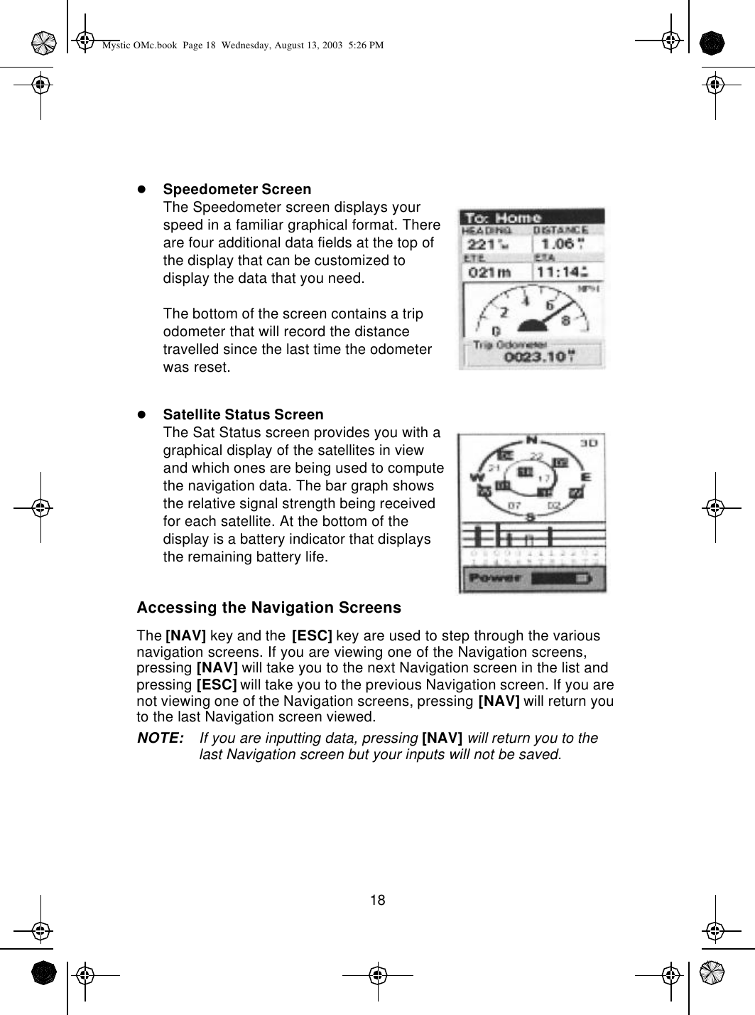 18lSpeedometer ScreenThe Speedometer screen displays your speed in a familiar graphical format. There are four additional data fields at the top of the display that can be customized to display the data that you need.The bottom of the screen contains a trip odometer that will record the distance travelled since the last time the odometer was reset.lSatellite Status ScreenThe Sat Status screen provides you with a graphical display of the satellites in view and which ones are being used to compute the navigation data. The bar graph shows the relative signal strength being received for each satellite. At the bottom of the display is a battery indicator that displays the remaining battery life.Accessing the Navigation ScreensThe [NAV] key and the [ESC] key are used to step through the various navigation screens. If you are viewing one of the Navigation screens, pressing [NAV] will take you to the next Navigation screen in the list and pressing [ESC] will take you to the previous Navigation screen. If you are not viewing one of the Navigation screens, pressing [NAV] will return you to the last Navigation screen viewed.NOTE: If you are inputting data, pressing [NAV] will return you to the last Navigation screen but your inputs will not be saved.Mystic OMc.book  Page 18  Wednesday, August 13, 2003  5:26 PM
