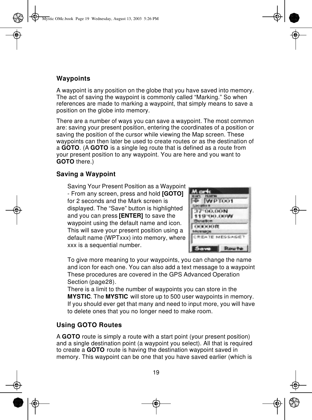 19WaypointsA waypoint is any position on the globe that you have saved into memory. The act of saving the waypoint is commonly called “Marking.” So when references are made to marking a waypoint, that simply means to save a position on the globe into memory.There are a number of ways you can save a waypoint. The most common are: saving your present position, entering the coordinates of a position or saving the position of the cursor while viewing the Map screen. These waypoints can then later be used to create routes or as the destination of a GOTO. (A GOTO is a single leg route that is defined as a route from your present position to any waypoint. You are here and you want to GOTO there.)Saving a WaypointSaving Your Present Position as a Waypoint - From any screen, press and hold [GOTO] for 2 seconds and the Mark screen is displayed. The “Save” button is highlighted and you can press [ENTER] to save the waypoint using the default name and icon. This will save your present position using a default name (WPTxxx) into memory, where xxx is a sequential number.To give more meaning to your waypoints, you can change the name and icon for each one. You can also add a text message to a waypoint These procedures are covered in the GPS Advanced Operation Section (page28).There is a limit to the number of waypoints you can store in the MYSTIC. The MYSTIC will store up to 500 user waypoints in memory. If you should ever get that many and need to input more, you will have to delete ones that you no longer need to make room.Using GOTO RoutesA GOTO route is simply a route with a start point (your present position) and a single destination point (a waypoint you select). All that is required to create a GOTO route is having the destination waypoint saved in memory. This waypoint can be one that you have saved earlier (which is Mystic OMc.book  Page 19  Wednesday, August 13, 2003  5:26 PM