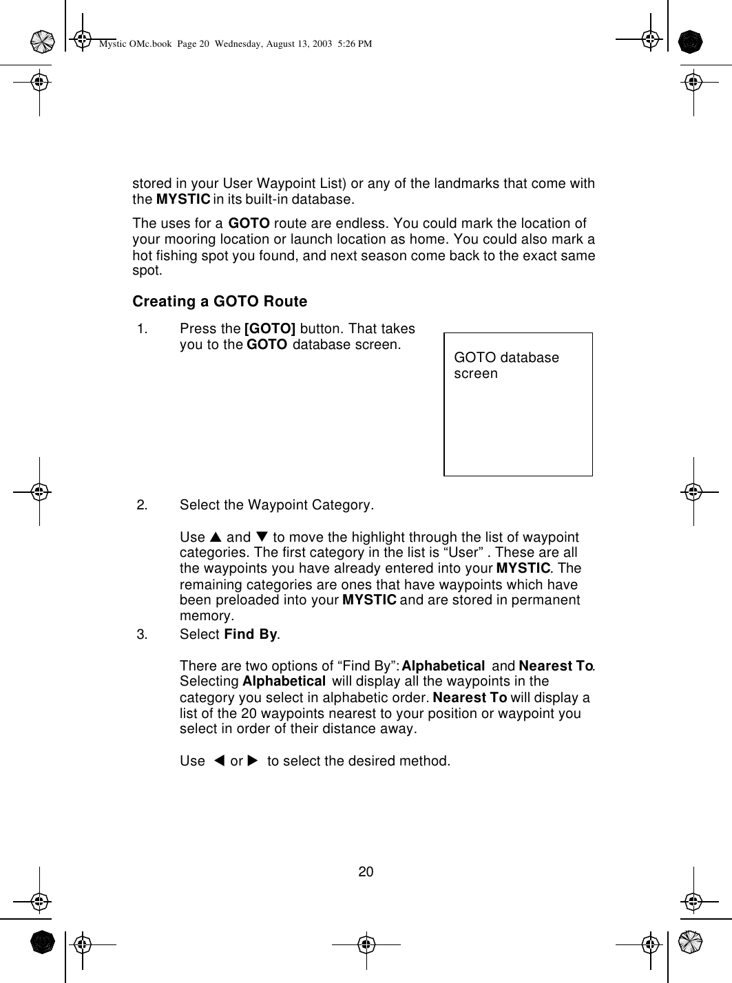 20stored in your User Waypoint List) or any of the landmarks that come with the MYSTIC in its built-in database.The uses for a GOTO route are endless. You could mark the location of your mooring location or launch location as home. You could also mark a hot fishing spot you found, and next season come back to the exact same spot.Creating a GOTO Route1. Press the [GOTO] button. That takes you to the GOTO database screen.2. Select the Waypoint Category.Use p and q to move the highlight through the list of waypoint categories. The first category in the list is “User” . These are all  the waypoints you have already entered into your MYSTIC. The remaining categories are ones that have waypoints which have been preloaded into your MYSTIC and are stored in permanent memory.3. Select Find By.There are two options of “Find By”: Alphabetical and Nearest To. Selecting Alphabetical will display all the waypoints in the category you select in alphabetic order. Nearest To will display a list of the 20 waypoints nearest to your position or waypoint you select in order of their distance away.Use  t or u  to select the desired method.GOTO database screenMystic OMc.book  Page 20  Wednesday, August 13, 2003  5:26 PM