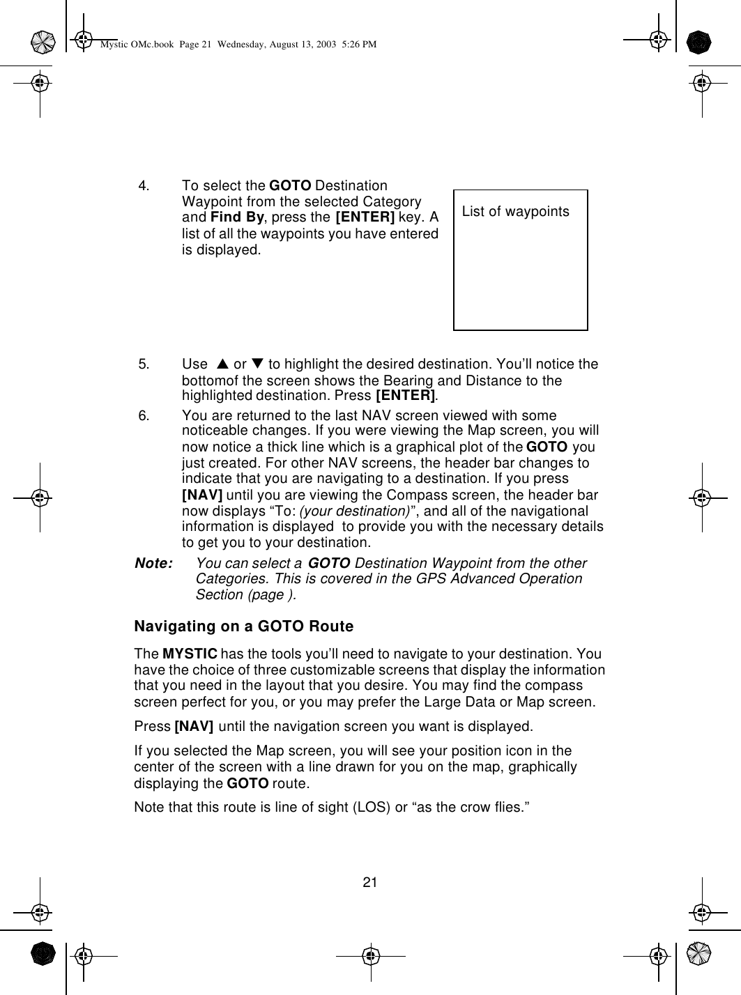 214. To select the GOTO Destination Waypoint from the selected Category and Find By, press the [ENTER] key. A list of all the waypoints you have entered is displayed.5. Use  p or q to highlight the desired destination. You’ll notice the bottomof the screen shows the Bearing and Distance to the highlighted destination. Press [ENTER].6. You are returned to the last NAV screen viewed with some noticeable changes. If you were viewing the Map screen, you will now notice a thick line which is a graphical plot of the GOTO you just created. For other NAV screens, the header bar changes to indicate that you are navigating to a destination. If you press [NAV] until you are viewing the Compass screen, the header bar now displays “To: (your destination)”, and all of the navigational information is displayed  to provide you with the necessary details to get you to your destination.Note: You can select a GOTO Destination Waypoint from the other Categories. This is covered in the GPS Advanced Operation Section (page ).Navigating on a GOTO RouteThe MYSTIC has the tools you’ll need to navigate to your destination. You have the choice of three customizable screens that display the information that you need in the layout that you desire. You may find the compass screen perfect for you, or you may prefer the Large Data or Map screen. Press [NAV] until the navigation screen you want is displayed.If you selected the Map screen, you will see your position icon in the center of the screen with a line drawn for you on the map, graphically displaying the GOTO route.Note that this route is line of sight (LOS) or “as the crow flies.”List of waypointsMystic OMc.book  Page 21  Wednesday, August 13, 2003  5:26 PM