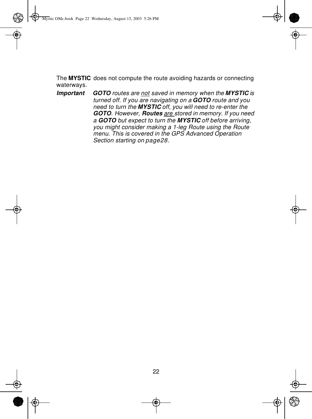 22The MYSTIC does not compute the route avoiding hazards or connecting waterways. Important GOTO routes are not saved in memory when the MYSTIC is turned off. If you are navigating on a GOTO route and you need to turn the MYSTIC off, you will need to re-enter the GOTO. However, Routes are stored in memory. If you need a GOTO but expect to turn the MYSTIC off before arriving, you might consider making a 1-leg Route using the Route menu. This is covered in the GPS Advanced Operation Section starting on page28.Mystic OMc.book  Page 22  Wednesday, August 13, 2003  5:26 PM